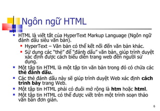 6
Ngôn ngữ HTML
 HTML là viết tắt của HyperText Markup Language (Ngôn ngữ
đánh dấu siêu văn bản).
 HyperText – Văn bản có thể kết nối đến văn bản khác.
 Sử dụng các “thẻ” để “đánh dấu” văn bản, giúp trình duyệt
xác định được cách biểu diễn trang web đến người sử
dụng.
 Một tập tin HTML là một tập tin văn bản trong đó có chứa các
thẻ đánh dấu.
 Các thẻ đánh dấu này sẽ giúp trình duyệt Web xác định cách
trình bày trang Web.
 Một tập tin HTML phải có đuôi mở rộng là htm hoặc html.
 Một tập tin HTML có thể được viết trên một trình soạn thảo
văn bản đơn giản.
 