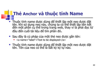 60
Thẻ Anchor và thuộc tính Name
 Thuộc tính name được dùng để thiết lập một neo được đặt
tên. Khi sử dụng neo này, chúng ta có thể thiết lập liên kết
đến một phần cụ thể trong trang web, thay vì là phải đọc từ
đầu đến cuối tài liệu để tìm phần đó.
 Sau đây là cú pháp của một thẻ neo được gắn tên:
 <a name="label">Text to be displayed</a>
 Thuộc tính name được dùng để thiết lập một neo được đặt
tên. Tên của neo có thể là bất kỳ ký tự nào.
 