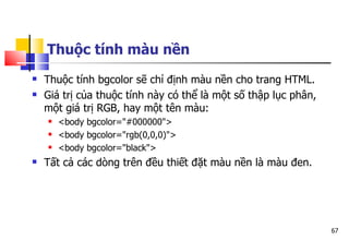 67
Thuộc tính màu nền
 Thuộc tính bgcolor sẽ chỉ định màu nền cho trang HTML.
 Giá trị của thuộc tính này có thể là một số thập lục phân,
một giá trị RGB, hay một tên màu:
 <body bgcolor="#000000">
 <body bgcolor="rgb(0,0,0)">
 <body bgcolor="black">
 Tất cả các dòng trên đều thiết đặt màu nền là màu đen.
 