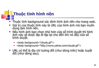 68
Thuộc tính hình nền
 Thuộc tính background xác định hình ảnh nền cho trang web.
 Giá trị của thuộc tính này là URL của hình ảnh mà bạn muốn
dùng làm hình nền.
 Nếu hình ảnh bạn chọn nhỏ hơn cửa sổ trình duyệt thì hình
ảnh này sẽ được lặp đi lặp lại cho đến khi nó đầy cửa sổ
trình duyệt.
 <body background="clouds.gif">
 <body background="http://www.yahoo.com/clouds.gif">
 URL có thể là địa chỉ tương đối (như dòng trên) hoặc tuyệt
đối (như dòng sau).
 