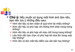 69
 Chú ý: Nếu muốn sử dụng một hình ảnh làm nền,
bạn nên lưu ý những điều sau:
 Hình nền liệu có làm chậm đi quá trình tải nhiều không?
 Hình nền liệu có phù hợp với những hình khác trong trang
không?
 Hình nền liệu có phù hợp với màu chữ trong trang không?
 Liệu hình nền bạn chọn có phù hợp khi đưa lên trang web
hay không?
 Hình nền có làm mất tiêu điểm của văn bản hay không?
 