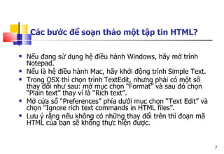 7
Các bước để soạn thảo một tập tin HTML?
 Nếu đang sử dụng hệ điều hành Windows, hãy mở trình
Notepad.
 Nếu là hệ điều hành Mac, hãy khởi động trình Simple Text.
 Trong OSX thì chọn trình TextEdit, nhưng phải có một số
thay đổi như sau: mở mục chọn “Format” và sau đó chọn
“Plain text” thay vì là “Rich text”.
 Mở cửa sổ “Preferences” phía dưới mục chọn “Text Edit” và
chọn “Ignore rich text commands in HTML files”.
 Lưu ý rằng nếu không có những thay đổi trên thì đoạn mã
HTML của bạn sẽ không thực hiện được.
 