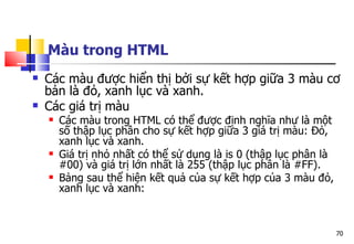 70
Màu trong HTML
 Các màu được hiển thị bởi sự kết hợp giữa 3 màu cơ
bản là đỏ, xanh lục và xanh.
 Các giá trị màu
 Các màu trong HTML có thể được định nghĩa như là một
số thập lục phân cho sự kết hợp giữa 3 giá trị màu: Đỏ,
xanh lục và xanh.
 Giá trị nhỏ nhất có thể sử dụng là is 0 (thập lục phân là
#00) và giá trị lớn nhất là 255 (thập lục phân là #FF).
 Bảng sau thể hiện kết quả của sự kết hợp của 3 màu đỏ,
xanh lục và xanh:
 
