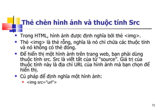 71
Thẻ chèn hình ảnh và thuộc tính Src
 Trong HTML, hình ảnh được định nghĩa bởi thẻ <img>.
 Thẻ <img> là thẻ rỗng, nghĩa là nó chỉ chứa các thuộc tính
và nó không có thẻ đóng.
 Để hiển thị một hình ảnh trên trang web, bạn phải dùng
thuộc tính src. Src là viết tắt của từ “source”. Giá trị của
thuộc tính này là địa chỉ URL của hình ảnh mà bạn chọn để
hiển thị.
 Cú pháp để định nghĩa một hình ảnh:
 <img src="url">
 