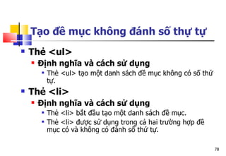 78
Tạo đề mục không đánh số thự tự
 Thẻ <ul>
 Định nghĩa và cách sử dụng
 Thẻ <ul> tạo một danh sách đề mục không có số thứ
tự.
 Thẻ <li>
 Định nghĩa và cách sử dụng
 Thẻ <li> bắt đầu tạo một danh sách đề mục.
 Thẻ <li> được sử dụng trong cả hai trường hợp đề
mục có và không có đánh số thứ tự.
 