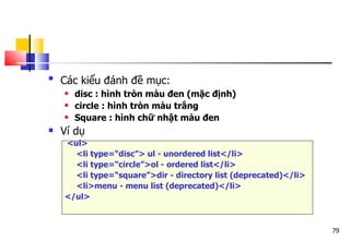 79

Các kiểu đánh đề mục:
 disc : hình tròn màu đen (mặc định)
 circle : hình tròn màu trắng
 Square : hình chữ nhật màu đen
 Ví dụ
<ul>
<li type=“disc”> ul - unordered list</li>
<li type=“circle”>ol - ordered list</li>
<li type=“square”>dir - directory list (deprecated)</li>
<li>menu - menu list (deprecated)</li>
</ul>
 