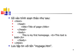 8
 Gõ vào trình soạn thảo như sau:
 <html>
 <head>
 <title>Title of page</title>
 </head>
 <body>
 This is my first homepage. <b>This text is
bold</b>
 </body>
 </html>
 Lưu tập tin với tên "mypage.htm".
 