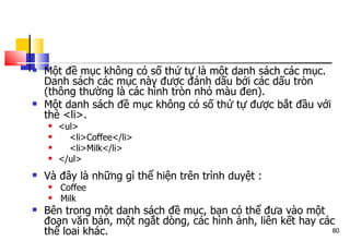 80
 Một đề mục không có số thứ tự là một danh sách các mục.
Danh sách các mục này được đánh dấu bởi các dấu tròn
(thông thường là các hình tròn nhỏ màu đen).
 Một danh sách đề mục không có số thứ tự được bắt đầu với
thẻ <li>.
 <ul>
 <li>Coffee</li>
 <li>Milk</li>
 </ul>
 Và đây là những gì thể hiện trên trình duyệt :
 ᆞᆞ
Coffee
 ᆞᆞ
Milk
 Bên trong một danh sách đề mục, bạn có thể đưa vào một
đoạn văn bản, một ngắt dòng, các hình ảnh, liên kết hay các
thể loai khác.
 