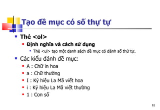 81
Tạo đề mục có số thự tự
 Thẻ <ol>
 Định nghĩa và cách sử dụng

Thẻ <ul> tạo một danh sách đề mục có đánh số thứ tự.
 Các kiểu đánh đề mục:
 A : Chữ in hoa
 a : Chữ thường
 I : Ký hiệu La Mã viết hoa
 i : Ký hiệu La Mã viết thường
 1 : Con số
 