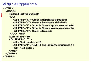 85
Ví dụ : <li type=“?”>
<HTML>
<BODY>
Ordered List tag example
<OL>
<LI TYPE=“A”> Order is uppercase alphabetic
<LI TYPE=“a”> Order is lowercase alphabetic
<LI TYPE=“I”> Order is Greece uppercase character
<LI TYPE=“I”> Order is Greece lowercase character
<LI TYPE=“1”> Order is Numeric
</OL> <BR>
start number=10
<OL START=“10” >
<LI> First number = 10
<LI TYPE=“I”> next LI tag is Greece uppercase 11
<LI> next order ?
</OL>
</BODY>
</HTML>
 