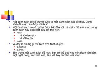 86
 Một danh sách có số thứ tự cũng là một danh sách các đề mục. Danh
sách đề mục này được đánh số.
 Một danh sách có số thứ tự được bắt đầu với thẻ <ol>. Và mỗi mục trong
danh sách này được bắt đầu bởi thẻ <li>.
 <ol>
 <li>Coffee</li>
 <li>Milk</li>
 </ol>
 Và đây là những gì thể hiện trên trình duyệt :
 1. Coffee
 2. Milk
 Bên trong một danh sách đề mục, bạn có thể đưa vào một đoạn văn bản,
một ngắt dòng, các hình ảnh, liên kết hay các thể loai khác.
 