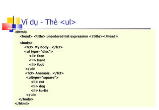 87
Ví dụ - Thẻ <ul>
<html>
<head> <title> unordered list expression </title></head>
<body>
<h3> My Body.. </h3>
<ul type=“disc”>
<li> face
<li> hand
<li> foot
</ul>
<h3> Anamais.. </h3>
<ultype=“square”>
<li> cat
<li> dog
<li> turtle
</ul>
</body>
</html>
 
