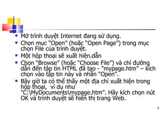 9
 Mở trình duyệt Internet đang sử dụng.
 Chọn mục “Open” (hoặc “Open Page”) trong mục
chọn File của trình duyệt.
 Một hộp thoại sẽ xuất hiện.dẫn
 Chọn “Browse” (hoặc “Choose File”) và chỉ đường
dẫn đến tập tin HTML đã tạo - "mypage.htm” – kích
chọn vào tập tin này và nhấn “Open”.
 Bây giờ ta có thể thấy một địa chỉ xuất hiện trong
hộp thoại, ví dụ như
"C:MyDocumentsmypage.htm”. Hãy kích chọn nút
OK và trình duyệt sẽ hiển thị trang Web.
 