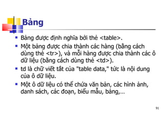 91
Bảng
 Bảng được định nghĩa bởi thẻ <table>.
 Một bảng được chia thành các hàng (bằng cách
dùng thẻ <tr>), và mỗi hàng được chia thành các ô
dữ liệu (bằng cách dùng thẻ <td>).
 td là chữ viết tắt của "table data," tức là nội dung
của ô dữ liệu.
 Một ô dữ liệu có thể chứa văn bản, các hình ảnh,
danh sách, các đoạn, biểu mẫu, bảng,…
 