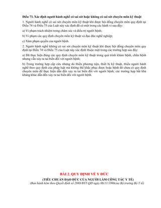 Điều 73. Xác định ngƣời hành nghề có sai sót hoặc không có sai sót chuyên môn kỹ thuật
1. Người hành nghề có sai sót chuyên môn kỹ thuật khi được hội đồng chuyên môn quy định tại
Điều 74 và Điều 75 của Luật này xác định đã có một trong các hành vi sau đây:
a) Vi phạm trách nhiệm trong chăm sóc và điều trị người bệnh;
b) Vi phạm các quy định chuyên môn kỹ thuật và đạo đức nghề nghiệp;
c) Xâm phạm quyền của người bệnh.
2. Người hành nghề không có sai sót chuyên môn kỹ thuật khi được hội đồng chuyên môn quy
định tại Điều 74 và Điều 75 của Luật này xác định thuộc một trong các trường hợp sau đây:
a) Đã thực hiện đúng các quy định chuyên môn kỹ thuật trong quá trình khám bệnh, chữa bệnh
nhưng vẫn xảy ra tai biến đối với người bệnh;
b) Trong trường hợp cấp cứu nhưng do thiếu phương tiện, thiết bị kỹ thuật, thiếu người hành
nghề theo quy định của pháp luật mà không thể khắc phục được hoặc bệnh đó chưa có quy định
chuyên môn để thực hiện dẫn đến xảy ra tai biến đối với người bệnh; các trường hợp bất khả
kháng khác dẫn đến xảy ra tai biến đối với người bệnh.
BÀI 2. QUY ĐỊNH VỀ Y ĐỨC
(TIÊU CHUẨN ĐẠO ĐỨC CỦA NGƢỜI LÀM CÔNG TÁC Y TẾ)
(Ban hành kèm theo Quyết định số 2088/BYT-QĐ ngày 06/11/1996của Bộ trưởng Bộ Y tế)
 
