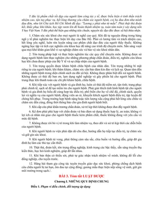Y đức là phẩm chất tốt đẹp của người làm công tác y tế, được biểu hiện ở tinh thần trách
nhiệm cao, tận tuỵ phục vụ, hết lòng thương yêu chăm sóc người bệnh, coi họ đau đơn như mình
đau đớn, như lời Chủ tịch Hồ Chí Minh đã dạy: "Lương y phải như từ mẫu". Phải thật thà đoàn
kết, khắc phục khó khăn, học tập vươn lên để hoàn thành nhiệm vụ, toàn tâm toàn ý xây dựng nền
Y học Việt Nam. Y đức phải thể hiện qua những tiêu chuẩn, nguyên tắc đạo đức được xã hội thừa nhận.
1. Chăm sóc sức khoẻ cho mọi người là nghề cao quý. Khi đã tự nguyện đứng trong hàng
ngũ y tế phải nghiêm túc thực hiện lời dạy của Bác Hồ. Phải có lương tâm và trách nhiệm cao,
hết lòng yêu nghề, luôn rèn luyện nâng cao phẩm chất đạo đức của người thầy thuốc. Không
ngừng học tập và tích cực nghiên cứu khoa học để nâng cao trình độ chuyên môn. Sẵn sàng vượt
qua mọi khó khăn gian khổ vì sự nghiệp chăm sóc và bảo vệ sức khoẻ nhân dân.
2. Tôn trọng pháp luật và thực hiện nghiêm túc các quy chế chuyên môn. Không được sử
dụng người bệnh làm thực nghiệm cho những phương pháp chẩn đoán, điều trị, nghiên cứu khoa
học khi chưa được phép của Bộ Y tế và sự chấp nhận của người bệnh.
3. Tôn trọng quyền được khám bệnh chữa bệnh của nhân dân. Tôn trọng những bí mật
riêng tư của người bệnh; khi thăm khám, chăm sóc cần bảo đảm kín đáo và lịch sự. Quan tâm đến
những người bệnh trong diện chính sách ưu đãi xã hội. Không được phân biệt đối xử người bệnh.
Không được có thái độ ban ơn, lạm dụng nghề nghiệp và gây phiền hà cho người bệnh. Phải
trung thực khi thanh toán các chi phí khám bệnh, chữa bệnh.
4. Khi tiếp xúc với người bệnh và gia đình họ, luôn có thái độ niềm nở, tận tình; trang phục
phải chỉnh tề, sạch sẽ để tạo niềm tin cho người bệnh. Phải giải thích tình hình bệnh tật cho người
bệnh và gia đình họ hiểu để cùng hợp tác điều trị; phổ biến cho họ về chế độ, chính sách, quyền
lợi và nghĩa vụ của người bệnh; động viên an ủi, khuyến khích người bệnh điều trị, tập luyện để
chóng hồi phục. Trong trường hợp bệnh nặng hoặc tiên lượng xấu cũng phải hết lòng cứu chữa và
chăm sóc đến cùng, đồng thời thông báo cho gia đình người bệnh biết.
5. Khi cấp cứu phải khẩn trương chẩn đoán, xử trí kịp thời không được đun đẩy người bệnh.
6. Kê đơn phải phù hợp với chẩn đoán và bảo đảm sử dụng thuốc hợp lý, an toàn; không vì
lợi ích cá nhân mà giao cho người bệnh thuốc kém phẩm chất, thuốc không đúng với yêu cầu và
mức độ bệnh.
7. Không được rời bỏ vị trí trong khi làm nhiệm vụ, theo dõi và xử trí kịp thời các diễn biến
của người bệnh.
8. Khi người bệnh ra viện phải dặn dò chu đáo, hướng dẫn họ tiếp tục điều trị, tự chăm sóc
và giữ gìn sức khoẻ.
9. Khi người bệnh tử vong, phải thông cảm sâu sắc, chia buồn và hướng dẫn, giúp đỡ gia
đình họ làm các thủ tục cần thiết.
10. Thật thà, đoàn kết, tôn trọng đồng nghiệp, kính trọng các bậc thầy, sẵn sàng truyền thụ
kiến thức, học hỏi kinh nghiệm, giúp đỡ lẫn nhau.
11. Khi bản thân có thiếu sót, phải tự giác nhận trách nhiệm về mình, không đổ lỗi cho
đồng nghiệp, cho tuyến trước.
12. Hăng hái tham gia công tác tuyên truyền giáo dục sức khoẻ, phòng chống dịch bệnh
cứu chữa người bị tai hạn, ốm đau tại cộng đồng; gương mẫu thực hiện nếp sống vệ sinh, giữ gìn
môi trường trong sạch./.
BÀI 3. Tóm tắt LUẬT DƢỢC
Chƣơng I. NHỮNG QUY ĐỊNH CHUNG
Điều 1. Phạm vi điều chỉnh, đối tượng áp dụng
 