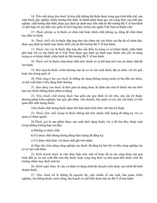 14. Tiền chất dùng làm thuốc là hóa chất không thể thiếu được trong quá trình điều chế, sản
xuất thuốc gây nghiện, thuốc hướng tâm thần, là thành phần tham gia vào công thức của chất gây
nghiện, chất hướng tâm thần, được quy định tại danh mục tiền chất do Bộ trưởng Bộ Y tế ban hành
và phù hợp với các điều ước quốc tế mà Cộng hòa xã hội chủ nghĩa Việt Nam là thành viên.
15. Thuốc phóng xạ là thuốc có chứa một hoặc nhiều chất phóng xạ, dùng để chẩn đoán
hay điều trị bệnh.
16. Thuốc thiết yếu là thuốc đáp ứng nhu cầu chăm sóc sức khỏe của đại đa số nhân dân,
được quy định tại danh mục thuốc thiết yếu do Bộ trưởng Bộ Y tế ban hành.
17. Thuốc chủ yếu là thuốc đáp ứng nhu cầu điều trị trong cơ sở khám bệnh, chữa bệnh
phù hợp với cơ cấu bệnh tật ở Việt Nam được quy định tại danh mục thuốc chủ yếu sử dụng
trong cơ sở khám bệnh, chữa bệnh do Bộ trưởng Bộ Y tế ban hành.
18. Thuốc mới là thuốc chứa dược chất mới, thuốc có sự kết hợp mới của các dược chất đã
lưu hành.
19. Biệt dượclà thuốc cótên thương mại do cơ sở sản xuất thuốc đặt ra, khác với tên gốc
hoặc tên chung quốc tế.
20. Phản ứngcó hại của thuốc là những tác dụng không mong muốn có hại đến sức khỏe,
có thể xuất hiện ở liều dùng bình thường.
21. Hạn dùng của thuốc là thời gian sử dụng được ấn định cho một lô thuốc mà sau thời
hạn này thuốc không được phép sử dụng.
22. Tiêu chuẩn chất lượng thuốc bao gồm các quy định về chỉ tiêu, yêu cầu kỹ thuật,
phương pháp kiểm nghiệm, bao gói, ghi nhãn, vận chuyển, bảo quản và các yêu cầu khác có liên
quan đến chất lượng thuốc.
Tiêu chuẩn chất lượng thuốc được thể hiện dưới hình thức văn bản kỹ thuật.
23. Thuốc kém chất lượng là thuốc không đạt tiêu chuẩn chất lượng đã đăng ký với cơ
quan có thẩm quyền.
24.Thuốc giả là sản phẩm được sản xuất dưới dạng thuốc với ý đồ lừa đảo, thuộc một
trong những trường hợp sau đây:
a) Không có dược chất;
b) Có dược chất nhưng không đúng hàm lượng đã đăng ký;
c) Có dược chất khác với dược chất ghi trên nhãn;
d) Mạo tên, kiểu dáng công nghiệp của thuốc đã đăng ký bảo hộ sở hữu công nghiệp của
cơ sở sản xuất khác.
25. Kinh doanh thuốc là việc thực hiện một, một số hoặc tất cả các công đoạn của quá
trình đầu tư, từ sản xuất đến tiêu thụ thuốc hoặc cung ứng dịch vụ liên quan đến thuốc trên thị
trường nhằm mục đích sinh lợi.
26. Hành nghề dược là việc cá nhân sử dụng trình độ chuyên môn dược của mình để kinh
doanh thuốc.
27. Thực hành tốt là những bộ nguyên tắc, tiêu chuẩn về sản xuất, bảo quản, kiểm
nghiệm, lưu thông thuốc, nuôi trồng, thu hoạch và chế biến dược liệu do Bộ Y tế ban hành.
 
