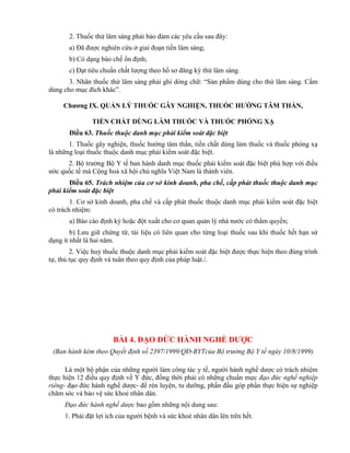 2. Thuốc thử lâm sàng phải bảo đảm các yêu cầu sau đây:
a) Đã được nghiên cứu ở giai đoạn tiền lâm sàng;
b) Có dạng bào chế ổn định;
c) Đạt tiêu chuẩn chất lượng theo hồ sơ đăng ký thử lâm sàng.
3. Nhãn thuốc thử lâm sàng phải ghi dòng chữ: “Sản phẩm dùng cho thử lâm sàng. Cấm
dùng cho mục đích khác”.
Chƣơng IX. QUẢN LÝ THUỐC GÂY NGHIỆN, THUỐC HƢỚNG TÂM THẦN,
TIỀN CHẤT DÙNG LÀM THUỐC VÀ THUỐC PHÓNG XẠ
Điều 63. Thuốc thuộc danh mục phải kiểm soát đặc biệt
1. Thuốc gây nghiện, thuốc hướng tâm thần, tiền chất dùng làm thuốc và thuốc phóng xạ
là những loại thuốc thuộc danh mục phải kiểm soát đặc biệt.
2. Bộ trưởng Bộ Y tế ban hành danh mục thuốc phải kiểm soát đặc biệt phù hợp với điều
ước quốc tế mà Cộng hoà xã hội chủ nghĩa Việt Nam là thành viên.
Điều 65. Trách nhiệm của cơ sở kinh doanh, pha chế, cấp phát thuốc thuộc danh mục
phải kiểm soát đặc biệt
1. Cơ sở kinh doanh, pha chế và cấp phát thuốc thuộc danh mục phải kiểm soát đặc biệt
có trách nhiệm:
a) Báo cáo định kỳ hoặc đột xuất cho cơ quan quản lý nhà nước có thẩm quyền;
b) Lưu giữ chứng từ, tài liệu có liên quan cho từng loại thuốc sau khi thuốc hết hạn sử
dụng ít nhất là hai năm.
2. Việc huỷ thuốc thuộc danh mục phải kiểm soát đặc biệt được thực hiện theo đúng trình
tự, thủ tục quy định và tuân theo quy định của pháp luật./.
BÀI 4. ĐẠO ĐỨC HÀNH NGHỀ DƢỢC
(Ban hành kèm theo Quyết định số 2397/1999/QĐ-BYTcủa Bộ trưởng Bộ Y tế ngày 10/8/1999)
Là một bộ phận của những người làm công tác y tế, người hành nghề dược có trách nhiệm
thực hiện 12 điều quy định về Y đức, đồng thời phải có những chuẩn mực đạo đức nghề nghiệp
riêng- đạo đức hành nghề dược- để rèn luyện, tu dưỡng, phấn đấu góp phần thực hiện sự nghiệp
chăm sóc và bảo vệ sức khoẻ nhân dân.
Đạo đức hành nghề dược bao gồm những nội dung sau:
1. Phải đặt lợi ích của người bệnh và sức khoẻ nhân dân lên trên hết.
 
