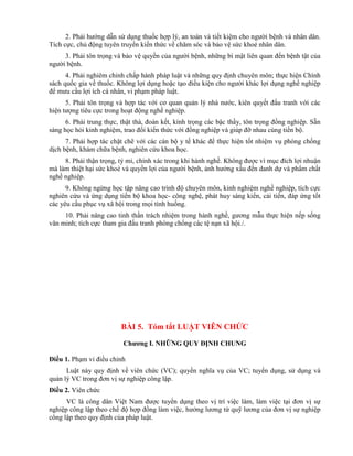 2. Phải hướng dẫn sử dụng thuốc hợp lý, an toàn và tiết kiệm cho người bệnh và nhân dân.
Tích cực, chủ động tuyên truyền kiến thức về chăm sóc và bảo vệ sức khoẻ nhân dân.
3. Phải tôn trọng và bảo vệ quyền của người bệnh, những bí mật liên quan đến bệnh tật của
người bệnh.
4. Phải nghiêm chỉnh chấp hành pháp luật và những quy định chuyên môn; thực hiện Chính
sách quốc gia về thuốc. Không lợi dụng hoặc tạo điều kiện cho người khác lợi dụng nghề nghiệp
để mưu cầu lợi ích cá nhân, vi phạm pháp luật.
5. Phải tôn trọng và hợp tác với cơ quan quản lý nhà nước, kiên quyết đấu tranh với các
hiện tượng tiêu cực trong hoạt động nghề nghiệp.
6. Phải trung thực, thật thà, đoàn kết, kính trọng các bậc thầy, tôn trọng đồng nghiệp. Sẵn
sàng học hỏi kinh nghiệm, trao đổi kiến thức với đồng nghiệp và giúp đỡ nhau cùng tiến bộ.
7. Phải hợp tác chặt chẽ với các cán bộ y tế khác để thực hiện tốt nhiệm vụ phòng chống
dịch bệnh, khám chữa bệnh, nghiên cứu khoa học.
8. Phải thận trọng, tỷ mỉ, chính xác trong khi hành nghề. Không được vì mục đích lợi nhuận
mà làm thiệt hại sức khoẻ và quyền lợi của người bệnh, ảnh hưởng xấu đến danh dự và phẩm chất
nghề nghiệp.
9. Không ngừng học tập nâng cao trình độ chuyên môn, kinh nghiệm nghề nghiệp, tích cực
nghiên cứu và ứng dụng tiến bộ khoa học- công nghệ, phát huy sáng kiến, cải tiến, đáp ứng tốt
các yêu cầu phục vụ xã hội trong mọi tình huống.
10. Phải nâng cao tinh thần trách nhiệm trong hành nghề, gương mẫu thực hiện nếp sống
văn minh; tích cực tham gia đấu tranh phòng chống các tệ nạn xã hội./.
BÀI 5. Tóm tắt LUẬT VIÊN CHỨC
Chƣơng I. NHỮNG QUY ĐỊNH CHUNG
Điều 1. Phạm vi điều chỉnh
Luật này quy định về viên chức (VC); quyền nghĩa vụ của VC; tuyển dụng, sử dụng và
quản lý VC trong đơn vị sự nghiệp công lập.
Điều 2. Viên chức
VC là công dân Việt Nam được tuyển dụng theo vị trí việc làm, làm việc tại đơn vị sự
nghiệp công lập theo chế độ hợp đồng làm việc, hưởng lương từ quỹ lương của đơn vị sự nghiệp
công lập theo quy định của pháp luật.
 