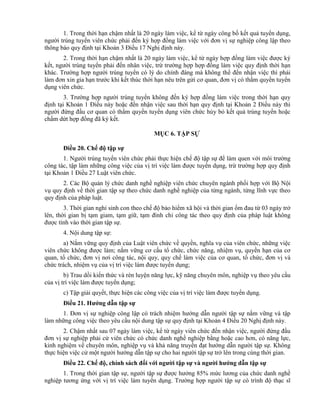 1. Trong thời hạn chậm nhất là 20 ngày làm việc, kể từ ngày công bố kết quả tuyển dụng,
người trúng tuyển viên chức phải đến ký hợp đồng làm việc với đơn vị sự nghiệp công lập theo
thông báo quy định tại Khoản 3 Điều 17 Nghị định này.
2. Trong thời hạn chậm nhất là 20 ngày làm việc, kể từ ngày hợp đồng làm việc được ký
kết, người trúng tuyển phải đến nhân việc, trừ trường hợp hợp đồng làm việc quy định thời hạn
khác. Trường hợp người trúng tuyển có lý do chính đáng mà không thể đến nhận việc thì phải
làm đơn xin gia hạn trước khi kết thúc thời hạn nêu trên gửi cơ quan, đơn vị có thẩm quyền tuyển
dụng viên chức.
3. Trường hợp người trúng tuyển không đến ký hợp đồng làm việc trong thời hạn quy
định tại Khoản 1 Điều này hoặc đến nhận việc sau thời hạn quy định tại Khoản 2 Điều này thì
người đứng đầu cơ quan có thẩm quyền tuyển dụng viên chức hủy bỏ kết quả trúng tuyển hoặc
chấm dứt hợp đồng đã ký kết.
MỤC 6. TẬP SỰ
Điều 20. Chế độ tập sự
1. Người trúng tuyển viên chức phải thực hiện chế độ tập sự để làm quen với môi trường
công tác, tập làm những công việc của vị trí việc làm được tuyển dụng, trừ trường hợp quy định
tại Khoản 1 Điều 27 Luật viên chức.
2. Các Bộ quản lý chức danh nghề nghiệp viên chức chuyên ngành phối hợp với Bộ Nội
vụ quy định về thời gian tập sự theo chức danh nghề nghiệp của từng ngành, từng lĩnh vực theo
quy định của pháp luật.
3. Thời gian nghỉ sinh con theo chế độ bảo hiểm xã hội và thời gian ốm đau từ 03 ngày trở
lên, thời gian bị tạm giam, tạm giữ, tạm đình chỉ công tác theo quy định của pháp luật không
được tính vào thời gian tập sự.
4. Nội dung tập sự:
a) Nắm vững quy định của Luật viên chức về quyền, nghĩa vụ của viên chức, những việc
viên chức không được làm; nắm vững cơ cấu tổ chức, chức năng, nhiệm vụ, quyền hạn của cơ
quan, tổ chức, đơn vị nơi công tác, nội quy, quy chế làm việc của cơ quan, tổ chức, đơn vị và
chức trách, nhiệm vụ của vị trí việc làm được tuyển dụng;
b) Trau dồi kiến thức và rèn luyện năng lực, kỹ năng chuyên môn, nghiệp vụ theo yêu cầu
của vị trí việc làm được tuyển dụng;
c) Tập giải quyết, thực hiện các công việc của vị trí việc làm được tuyển dụng.
Điều 21. Hƣớng dẫn tập sự
1. Đơn vị sự nghiệp công lập có trách nhiệm hướng dẫn người tập sự nắm vững và tập
làm những công việc theo yêu cầu nội dung tập sự quy định tại Khoản 4 Điều 20 Nghị định này.
2. Chậm nhất sau 07 ngày làm việc, kể từ ngày viên chức đến nhận việc, người đứng đầu
đơn vị sự nghiệp phải cử viên chức có chức danh nghề nghiệp bằng hoặc cao hơn, có năng lực,
kinh nghiệm về chuyên môn, nghiệp vụ và khả năng truyền đạt hướng dẫn người tập sự. Không
thực hiện việc cử một người hướng dẫn tập sự cho hai người tập sự trở lên trong cùng thời gian.
Điều 22. Chế độ, chính sách đối với ngƣời tập sự và ngƣời hƣớng dẫn tập sự
1. Trong thời gian tập sự, người tập sự được hưởng 85% mức lương của chức danh nghề
nghiệp tương ứng với vị trí việc làm tuyển dụng. Trường hợp người tập sự có trình độ thạc sĩ
 