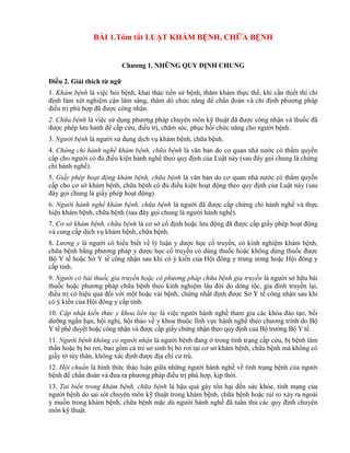 BÀI 1.Tóm tắt LUẬT KHÁM BỆNH, CHỮA BỆNH
Chƣơng 1. NHỮNG QUY ĐỊNH CHUNG
Điều 2. Giải thích từ ngữ
1. Khám bệnh là việc hỏi bệnh, khai thác tiền sử bệnh, thăm khám thực thể, khi cần thiết thì chỉ
định làm xét nghiệm cận lâm sàng, thăm dò chức năng để chẩn đoán và chỉ định phương pháp
điều trị phù hợp đã được công nhận.
2. Chữa bệnh là việc sử dụng phương pháp chuyên môn kỹ thuật đã được công nhận và thuốc đã
được phép lưu hành để cấp cứu, điều trị, chăm sóc, phục hồi chức năng cho người bệnh.
3. Người bệnh là người sử dụng dịch vụ khám bệnh, chữa bệnh.
4. Chứng chỉ hành nghề khám bệnh, chữa bệnh là văn bản do cơ quan nhà nước có thẩm quyền
cấp cho người có đủ điều kiện hành nghề theo quy định của Luật này (sau đây gọi chung là chứng
chỉ hành nghề).
5. Giấy phép hoạt động khám bệnh, chữa bệnh là văn bản do cơ quan nhà nước có thẩm quyền
cấp cho cơ sở khám bệnh, chữa bệnh có đủ điều kiện hoạt động theo quy định của Luật này (sau
đây gọi chung là giấy phép hoạt động).
6. Người hành nghề khám bệnh, chữa bệnh là người đã được cấp chứng chỉ hành nghề và thực
hiện khám bệnh, chữa bệnh (sau đây gọi chung là người hành nghề).
7. Cơ sở khám bệnh, chữa bệnh là cơ sở cố định hoặc lưu động đã được cấp giấy phép hoạt động
và cung cấp dịch vụ khám bệnh, chữa bệnh.
8. Lương y là người có hiểu biết về lý luận y dược học cổ truyền, có kinh nghiệm khám bệnh,
chữa bệnh bằng phương pháp y dược học cổ truyền có dùng thuốc hoặc không dùng thuốc được
Bộ Y tế hoặc Sở Y tế công nhận sau khi có ý kiến của Hội đông y trung ương hoặc Hội đông y
cấp tỉnh.
9. Người có bài thuốc gia truyền hoặc có phương pháp chữa bệnh gia truyền là người sở hữu bài
thuốc hoặc phương pháp chữa bệnh theo kinh nghiệm lâu đời do dòng tộc, gia đình truyền lại,
điều trị có hiệu quả đối với một hoặc vài bệnh, chứng nhất định được Sở Y tế công nhận sau khi
có ý kiến của Hội đông y cấp tỉnh.
10. Cập nhật kiến thức y khoa liên tục là việc người hành nghề tham gia các khóa đào tạo, bồi
dưỡng ngắn hạn, hội nghị, hội thảo về y khoa thuộc lĩnh vực hành nghề theo chương trình do Bộ
Y tế phê duyệt hoặc công nhận và được cấp giấy chứng nhận theo quy định của Bộ trưởng Bộ Y tế.
11. Người bệnh không có người nhận là người bệnh đang ở trong tình trạng cấp cứu, bị bệnh tâm
thần hoặc bị bỏ rơi, bao gồm cả trẻ sơ sinh bị bỏ rơi tại cơ sở khám bệnh, chữa bệnh mà không có
giấy tờ tùy thân, không xác định được địa chỉ cư trú.
12. Hội chuẩn là hình thức thảo luận giữa những người hành nghề về tình trạng bệnh của người
bệnh để chẩn đoán và đưa ra phương pháp điều trị phù hợp, kịp thời.
13. Tai biến trong khám bệnh, chữa bệnh là hậu quả gây tổn hại đến sức khỏe, tính mạng của
người bệnh do sai sót chuyên môn kỹ thuật trong khám bệnh, chữa bệnh hoặc rủi ro xảy ra ngoài
ý muốn trong khám bệnh, chữa bệnh mặc dù người hành nghề đã tuân thủ các quy định chuyên
môn kỹ thuật.
 