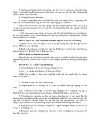 3. Các Bộ quản lý chức danh nghề nghiệp viên chức chuyên ngành chịu trách nhiệm ban
hành và hướng dẫn thực hiện chương trình bồi dưỡng bắt buộc cập nhật kiến thức, kỹ năng nghề
nghiệp chuyên ngành hàng năm.
4. Chứng chỉ đào tạo, bồi dưỡng:
a) Chứng chỉ bồi dưỡng theo tiêu chuẩn chức danh nghề nghiệp là một trong những điều
kiện, tiêu chuẩn để bổ nhiệm, thay đổi chức danh nghề nghiệp của viên chức;
b) Các Bộ quản lý chức danh nghề nghiệp viên chức chuyên ngành quy định việc quản lý
và cấp chứng chỉ các chương trình bồi dưỡng theo tiêu chuẩn chức danh nghề nghiệp viên chức
chuyên ngành;
c) Việc tham gia và hoàn thành các chương trình bồi dưỡng bắt buộc cập nhật kiến thức,
kỹ năng nghề nghiệp chuyên ngành hàng năm là một trong những căn cứ đánh giá mức độ hoàn
thành nhiệm vụ của viên chức.
Điều 34. Quyền lợi, trách nhiệm của viên chức đƣợc cử đi đào tạo, bồi dƣỡng
1. Quyền lợi của viên chức được cử đi đào tạo, bồi dưỡng thực hiện theo quy định tại
Khoản 2 Điều 35 Luật viên chức.
2. Trách nhiệm của viên chức khi thực hiện chế độ đào tạo, bồi dưỡng thực hiện theo quy
định tại Khoản 1 và Khoản 3 Điều 35 Luật viên chức.
Điều 35. Kinh phí đào tạo, bồi dƣỡng
Kinh phí đào tạo, bồi dưỡng viên chức được chi trả từ nguồn tài chính của đơn vị sự
nghiệp công lập hoặc tài trợ của các tổ chức, cá nhân trong và ngoài nước theo quy định của pháp
luật.
Điều 36. Đào tạo và đền bù chi phí đào tạo
1. Viên chức được cử đi đào tạo trong các trường hợp sau:
a) Đơn vị sự nghiệp công lập được tổ chức, sắp xếp lại;
b) Đáp ứng nhu cầu xây dựng, quy hoạch, kế hoạch phát triển nguồn nhân lực của cơ
quan, tổ chức, đơn vị.
2. Điều kiện để viên chức được cử đi đào tạo:
a) Chuyên ngành đào tạo phù hợp với vị trí việc làm và chức danh nghề nghiệp của viên
chức;
b) Có cam kết thực hiện nhiệm vụ, hải quan nghề nghiệp tại đơn vị sự nghiệp công lập sau
khi hoàn thành chương trình đào tạo trong thời gian ít nhất gấp 02 lần thời gian đào tạo.
3. Viên chức được cử đi đào tạo theo các chương trình hợp tác với nước ngoài được ký
kết hoặc gia nhập nhân danh Nhà nước Cộng hòa xã hội chủ nghĩa Việt Nam, ngoài các điều kiện
quy định tại Khoản 1 và Khoản 2 Điều này, còn phải thực hiện quy định của Luật ký kết, gia
nhập và thực hiện điều ước quốc tế và đáp ứng các yêu cầu khác của chương trình hợp tác.
4. Viên chức được cử đi đào tạo ở trong nước và ngoài nước phải đền bù chi phí đào tạo
trong các trường hợp sau:
a) Trong thời gian được cử đi đào tạo, viên chức tự ý bỏ học hoặc đơn phương chấm dứt
hợp đồng làm việc;
 