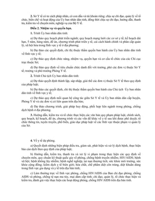 2. Sở Y tế có tư cách pháp nhân, có con dấu và tài khoản riêng; chịu sự chỉ đạo, quản lý về tổ
chức, biên chế và hoạt động của Ủy ban nhân dân tỉnh, đồng thời chịu sự chỉ đạo, hướng dẫn, thanh
tra, kiểm tra về chuyên môn, nghiệp vụ của Bộ Y tế.
Điều 2. Nhiệm vụ và quyền hạn.
1. Trình Ủy ban nhân dân tỉnh:
a) Dự thảo quy hoạch phát triển ngành; quy hoạch mạng lưới các cơ sở y tế; kế hoạch dài
hạn, 5 năm, hàng năm, đề án, chương trình phát triển y tế, cải cách hành chính và phân cấp quản
lý, xã hội hóa trong lĩnh vực y tế ở địa phương;
b) Dự thảo các quyết định, chỉ thị thuộc thẩm quyền ban hành của Ủy ban nhân dân tỉnh
về lĩnh vực y tế;
c) Dự thảo quy định chức năng, nhiệm vụ, quyền hạn và cơ cấu tổ chức của các Chi cục
trực thuộc Sở;
d) Dự thảo quy định về tiêu chuẩn chức danh đối với trưởng, phó các đơn vị thuộc Sở Y
tế; trưởng và phó trưởng Phòng Y tế.
2. Trình Chủ tịch Ủy ban nhân dân tỉnh:
a) Dự thảo quyết định thành lập, sáp nhập, giải thể các đơn vị thuộc Sở Y tế theo quy định
của pháp luật;
b) Dự tháo các quyết định, chỉ thị thuộc thẩm quyền ban hành của Chủ tịch Ủy ban nhân
dân tỉnh về lĩnh vực y tế;
c) Dự thảo quy định mối quan hệ công tác giữa Sở Y tế và Ủy ban nhân dân cấp huyện,
Phòng Y tế và các đơn vị có liên quan trên địa bàn;
d) Dự thảo chương trình, giải pháp huy động, phối hợp liên ngành trong phòng, chống
dịch bệnh ở địa phương.
3. Hướng dẫn, kiểm tra và tổ chức thực hiện các văn bản quy phạm pháp luật, chính sách,
quy hoạch, kế hoạch, đề án, chương trình và các vấn đề khác về y tế sau khi được phê duyệt; tổ
chức thông tin, tuyên truyền, phổ biến, giáo dục pháp luật về các lĩnh vực thuộc phạm vi quản lý
của Sở.
4. Về y tế dự phòng.
a) Quyết định những biện pháp điều tra, giám sát, phát hiện và xử lý dịch bệnh, thực hiện
báo cáo dịch theo quy định của pháp luật;
b) Hướng dẫn, kiểm tra, thanh tra và xử lý vi phạm trong thực hiện các quy định về
chuyên môn, quy chuẩn kỹ thuật quốc gia về phòng, chống bệnh truyền nhiễm; HIV/AIDS; bệnh
xã hội; bệnh không lây nhiễm; bệnh nghề nghiệp, tai nạn thương tích; sức khỏe môi trường, sức
khỏe cộng đồng; kiểm dịch y tế biên giới; hóa chất, chế phẩm diệt côn trùng, diệt khuẩn dùng
trong lĩnh vực gia dụng và y tế trên địa bàn tỉnh;
c) Làm thường trực về lĩnh vực phòng, chống HIV/AIDS của Ban chỉ đạo phòng, chống
AIDS và phòng, chống tệ nạn ma túy, mại dâm cấp tỉnh; chỉ đạo, quản lý, tổ chức thực hiện và
kiểm tra, đánh giá việc thực hiện các hoạt động phòng, chống HIV/AIDS trên địa bàn tỉnh.
 