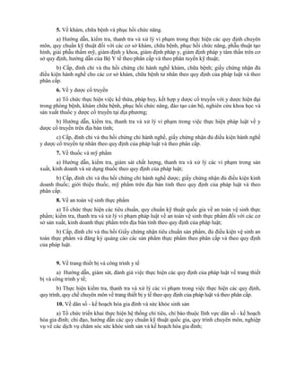 5. Về khám, chữa bệnh và phục hồi chức năng.
a) Hướng dẫn, kiểm tra, thanh tra và xử lý vi phạm trong thực hiện các quy định chuyên
môn, quy chuẩn kỹ thuật đối với các cơ sở khám, chữa bệnh, phục hồi chức năng, phẫu thuật tạo
hình, giải phẫu thẩm mỹ, giám định y khoa, giám định pháp y, giám định pháp y tâm thần trên cơ
sở quy định, hướng dẫn của Bộ Y tế theo phân cấp và theo phân tuyến kỹ thuật;
b) Cấp, đình chỉ và thu hồi chứng chỉ hành nghề khám, chữa bệnh; giấy chứng nhận đủ
điều kiện hành nghề cho các cơ sở khám, chữa bệnh tư nhân theo quy định của pháp luật và theo
phân cấp.
6. Về y dược cổ truyền
a) Tổ chức thực hiện việc kế thừa, pháp huy, kết hợp y dược cổ truyền với y dược hiện đại
trong phòng bệnh, khám chữa bệnh, phục hồi chức năng, đào tạo cán bộ, nghiên cứu khoa học và
sản xuất thuốc y dược cổ truyền tại địa phương;
b) Hướng dẫn, kiểm tra, thanh tra và xử lý vi phạm trong việc thực hiện pháp luật về y
dược cổ truyền trên địa bàn tỉnh;
c) Cấp, đình chỉ và thu hồi chứng chỉ hành nghề, giấy chứng nhận đủ điều kiện hành nghề
y dược cổ truyền tự nhân theo quy định của pháp luật và theo phân cấp.
7. Về thuốc và mỹ phẩm
a) Hướng dẫn, kiểm tra, giám sát chất lượng, thanh tra và xử lý các vi phạm trong sản
xuất, kinh doanh và sử dụng thuốc theo quy định của pháp luật;
b) Cấp, đình chỉ và thu hồi chứng chỉ hành nghề dược; giấy chứng nhận đủ điều kiện kinh
doanh thuốc; giới thiệu thuốc, mỹ phẩm trên địa bàn tỉnh theo quy định của pháp luật và theo
phân cấp.
8. Về an toàn vệ sinh thực phẩm
a) Tổ chức thực hiện các tiêu chuẩn, quy chuẩn kỹ thuật quốc gia về an toàn vệ sinh thực
phẩm; kiểm tra, thanh tra và xử lý vi phạm pháp luật về an toàn vệ sinh thực phẩm đối với các cơ
sở sản xuất, kinh doanh thực phẩm trên địa bàn tỉnh theo quy định của pháp luật;
b) Cấp, đình chỉ và thu hồi Giấy chứng nhận tiêu chuẩn sản phẩm, đủ điều kiện vệ sinh an
toàn thực phẩm và đăng ký quảng cáo các sản phẩm thực phẩm theo phân cấp và theo quy định
của pháp luật.
9. Về trang thiết bị và công trình y tế
a) Hướng dẫn, giám sát, đánh giá việc thực hiện các quy định của pháp luật về trang thiết
bị và công trình y tế;
b) Thực hiện kiểm tra, thanh tra và xử lý các vi phạm trong việc thực hiện các quy định,
quy trình, quy chế chuyên môn về trang thiết bị y tế theo quy định của pháp luật và theo phân cấp.
10. Về dân số - kế hoạch hóa gia đình và sức khỏe sinh sản
a) Tổ chức triển khai thực hiện hệ thống chỉ tiêu, chỉ báo thuộc lĩnh vực dân số - kế hoạch
hóa gia đình; chỉ đạo, hướng dẫn các quy chuẩn kỹ thuật quốc gia, quy trình chuyên môn, nghiệp
vụ về các dịch vụ chăm sóc sức khỏe sinh sản và kế hoạch hóa gia đình;
 