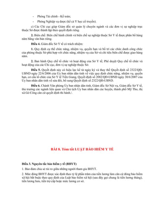 - Phòng Tài chính - Kế toán;
- Phòng Nghiệp vụ dược (kể cả Y học cổ truyền).
c) Các Chi cục giúp Giám đốc sở quản lý chuyên ngành và các đơn vị sự nghiệp trực
thuộc Sở được thành lập theo quyết định riêng.
2. Biên chế: Biên chế hành chính và biên chế sự nghiệp thuộc Sở Y tế được phân bổ hàng
năm bằng văn bản riêng.
Điều 4. Giám đốc Sở Y tế có trách nhiệm:
1. Quy định cụ thể chức năng, nhiệm vụ, quyền hạn và bố trí các chức danh công chức
của phòng thuộc Sở phù hợp với chức năng, nhiệm vụ của Sở và chỉ tiêu biên chế được giao hàng
năm.
2. Ban hành Quy chế tổ chức và hoạt động của Sở Y tế; Phê duyệt Quy chế tổ chức và
hoạt động của các Chi cục, đơn vị sự nghiệp thuộc Sở.
Điều 5. Quyết định này có hiệu lực kể từ ngày ký và thay thế Quyết định số 2322/QĐ-
UBND ngày 22/6/2006 của Ủy ban nhân dân tỉnh về việc quy định chức năng, nhiệm vụ, quyền
hạn, cơ cấu tổ chức của Sở Y tế Tiền Giang, Quyết định số 2082/QĐ-UBND ngày 30/6/2007 của
Ủy ban nhân dân tỉnh về sửa đổi, bổ sung Quyết định số 2322/QĐ-UBND.
Điều 6. Chánh Văn phòng Ủy ban nhân dân tỉnh, Giám đốc Sở Nội vụ, Giám đốc Sở Y tế,
thủ trưởng các ngành liên quan và Chủ tịch Ủy ban nhân dân các huyện, thành phố Mỹ Tho, thị
xã Gò Công căn cứ quyết định thi hành./.
BÀI 8. Tóm tắt LUẬT BẢO HIỂM Y TẾ
Điều 3. Nguyên tắc bảo hiểm y tế (BHYT)
1. Bảo đảm chia sẻ rủi ro giữa những người tham gia BHYT.
2. Mức đóng BHYT được xác định theo tỷ lệ phần trăm của tiền lương làm căn cứ đóng bảo hiểm
xã hội bắt buộc theo quy định của Luật bảo hiểm xã hội (sau đây gọi chung là tiền lương tháng),
tiền lương hưu, tiền trợ cấp hoặc mức lương cơ sở.
 