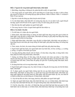 Điều 3. Nguyên tắc trong hành nghề khám bệnh, chữa bệnh
1. Bình đẳng, công bằng và không kỳ thị, phân biệt đối xử đối với người bệnh.
2. Tôn trọng quyền của người bệnh; giữ bí mật thông tin về tình trạng sức khỏe và đời tư được
ghi trong hồ sơ bệnh án, trừ trường hợp quy định tại khoản 2 Điều 8, khoản 1 Điều 11 và khoản 4
Điều 59 của Luật này.
3. Kịp thời và tuân thủ đúng quy định chuyên môn kỹ thuật
4. Ưu tiên khám bệnh, chữa bệnh đối với trường hợp cấp cứu, trẻ em dưới 6 tuổi, người khuyết
tật nặng, người từ đủ 80 tuổi trở lên, người có công với cách mạng, phụ nữ có thai.
5. Bảo đảm đạo đức nghề nghiệp của người hành nghề.
6. Tôn trọng, hợp tác và bảo vệ người hành nghề khi làm nhiệm vụ.
Điều 6. Các hành vi bị cấm
1. Từ chối hoặc cố ý chậm cấp cứu người bệnh.
2. Khám bệnh, chữa bệnh không có chứng chỉ hành nghề hoặc đang trong thời gian bị đình chỉ
hành nghề, cung cấp dịch vụ khám bệnh, chữa bệnh mà không có giấy phép hoạt động hoặc đang
trong thời gian bị đình chỉ hoạt động.
3. Hành nghề khám bệnh, chữa bệnh, cung cấp dịch vụ khám bệnh, chữa bệnh vượt quá phạm vi
hoạt động chuyên môn được ghi trong chứng chỉ hành nghề, giấy phép hoạt động, trừ trường hợp
cấp cứu.
4. Thuê, mượn, cho thuê, cho mượn chứng chỉ hành nghề hoặc giấy phép hoạt động.
5. Người hành nghề bán thuốc cho người bệnh dưới mọi hình thức, trừ bác sỹ đông y, y sỹ đông
y, lương y và người có bài thuốc gia truyền.
6. Áp dụng phương pháp chuyên môn kỹ thuật y tế chưa được công nhận, sử dụng thuốc chưa
được phép lưu hành trong khám bệnh, chữa bệnh.
7. Quảng cáo không đúng với khả năng, trình độ chuyên môn hoặc quá phạm vi hoạt động
chuyên môn được ghi trong chứng chỉ hành nghề, giấy phép hoạt động; lợi dụng kiến thức y học
cổ truyền hoặc kiến thức y khoa khác để quảng cáo gian dối về phương pháp chữa bệnh, thuốc
chữa bệnh.
8. Sử dụng hình thức mê tín trong khám bệnh, chữa bệnh.
9. Người hành nghề sử dụng rượu, bia, thuốc lá hoặc có nồng độ cồn trong máu, hơi thở khi khám
bệnh, chữa bệnh.
10. Vi phạm quyền của người bệnh; không tuân thủ các quy định chuyên môn kỹ thuật trong
khám bệnh, chữa bệnh; lợi dụng chức vụ, quyền hạn trong quá trình khám bệnh, chữa bệnh; lạm
dụng nghề nghiệp để xâm phạm danh dự, nhân phẩm, thân thể người bệnh; tẩy xóa, sửa chữa hồ
sơ bệnh án nhằm làm sai lệch thông tin về khám bệnh, chữa bệnh.
11. Gây tổn hại đến sức khỏe, tính mạng, danh dự, nhân phẩm của người hành nghề.
12. Ngăn cản người bệnh thuộc diện chữa bệnh bắt buộc vào cơ sở khám bệnh, chữa bệnh hoặc
cố ý thực hiện chữa bệnh bắt buộc đối với người không thuộc diện chữa bệnh bắt buộc.
13. Cán bộ, công chức, viên chức y tế thành lập, tham gia thành lập hoặc tham gia quản lý, điều
hành bệnh viện tư nhân hoặc cơ sở khám bệnh, chữa bệnh được thành lập và hoạt động theo Luật
 