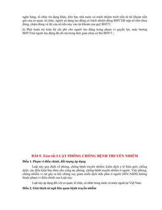 ngân hàng, tổ chức tín dụng khác, kho bạc nhà nước có trách nhiệm trích tiền từ tài khoản tiền
gửi của cơ quan, tổ chức, người sử dụng lao động có trách nhiệm đóng BHYTđể nộp số tiền chưa
đóng, chậm đóng và lãi của số tiền này vào tài khoản của quỹ BHYT;
b) Phải hoàn trả toàn bộ chi phí cho người lao động trong phạm vi quyền lợi, mức hưởng
BHYTmà người lao động đã chi trả trong thời gian chưa có thẻ BHYT./.
BÀI 9. Tóm tắt LUẬT PHÒNG CHỐNG BỆNH TRUYỀN NHIỄM
Điều 1. Phạm vi điều chỉnh, đối tƣợng áp dụng
Luật này quy định về phòng, chống bệnh truyền nhiễm; kiểm dịch y tế biên giới; chống
dịch; các điều kiện bảo đảm cho công tác phòng, chống bệnh truyền nhiễm ở người. Việc phòng,
chống nhiễm vi rút gây ra hội chứng suy giảm miễn dịch mắc phải ở người (HIV/AIDS) không
thuộc phạm vi điều chỉnh của Luật này.
Luật này áp dụng đối với cơ quan, tổ chức, cá nhân trong nước và nước ngoài tại Việt Nam.
Điều 2. Giải thích từ ngữ liên quan bệnh truyền nhiễm
 