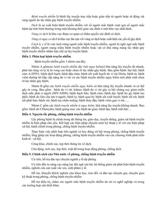 Bệnh truyền nhiễm là bệnh lây truyền trực tiếp hoặc gián tiếp từ người hoặc từ động vật
sang người do tác nhân gây bệnh truyền nhiễm.
Dịch là sự xuất hiện bệnh truyền nhiễm với số người mắc bệnh vượt quá số người mắc
bệnh dự tính bình thường trong một khoảng thời gian xác định ở một khu vực nhất định.
Vùng có dịch là khu vực được cơ quan có thẩm quyền xác định có dịch.
Vùng có nguy cơ dịch là khu vực lân cận với vùng có dịch hoặc xuất hiện các yếu tố gây dịch.
Cách ly y tế là việc tách riêng người mắc bệnh truyền nhiễm, người bị nghi ngờ mắc bệnh
truyền nhiễm, người mang mầm bệnh truyền nhiễm hoặc vật có khả năng mang tác nhân gây
bệnh truyền nhiễm nhằm hạn chế sự lây truyền bệnh.
Điều 3. Phân loại bệnh truyền nhiễm
Bệnh truyền nhiễm gồm 3 nhóm sau đây:
Nhóm A gồmcác bệnh truyền nhiễm đặc biệt nguy hiểmcó khả năng lây truyền rất nhanh,
phát tán rộng và tỷ lệ tử vong cao hoặc chưa rõ tác nhân gây bệnh. Bao gồm bệnh: bại liệt; bệnh
cúm A-H5N1; bệnh dịch hạch; bệnh đậu mùa; bệnh sốt xuất huyết do vi rút Ebola, bệnh tả; bệnh
viêm đường hô hấp cấp nặng do vi rút và các bệnh truyền nhiễm nguy hiểm mới phát sinh chưa
rõ tác nhân gây bệnh;
Nhóm B gồm các bệnh truyền nhiễm nguy hiểm có khả năng lây truyền nhanh và có thể
gây tử vong. Bao gồm: bệnh do vi rút Adeno; bệnh do vi rút gây ra hội chứng suy giảm miễn
dịch mắc phải ở người (HIV/AIDS); bệnh bạch hầu; bệnh cúm; bệnh dại; bệnh ho gà; bệnh lao
phổi; bệnh do liên cầu lợn ở người; bệnh lỵ; bệnh quai bị; bệnh sốt xuất huyết; bệnh sốt rét; bệnh
sốt phát ban; bệnh sởi; bệnh tay-chân-miệng; bệnh thủy đậu; bệnh viêm gan vi rút; ....
Nhóm C gồm các bệnh truyền nhiễm ít nguy hiểm, khả năng lây truyền không nhanh. Bao
gồm: bệnh do Chlamydia; bệnh giang mai; các bệnh do giun; bệnh lậu; bệnh mắt hột; ..
Điều 4. Nguyên tắc phòng, chống bệnh truyền nhiễm
Lấy phòng bệnh là chính trong đó thông tin, giáo dục, truyền thông, giám sát bệnh truyền
nhiễm là biện pháp chủ yếu. Kết hợp các biện pháp chuyên môn kỹ thuật y tế với các biện pháp
xã hội, hành chính trong phòng, chống bệnh truyền nhiễm.
Thực hiện việc phối hợp liên ngành và huy động xã hội trong phòng, chống bệnh truyền
nhiễm; lồng ghép các hoạt động phòng, chống bệnh truyền nhiễm vào các chương trình phát triển
kinh tế - xã hội.
Công khai, chính xác, kịp thời thông tin về dịch.
Chủ động, tích cực, kịp thời, triệt để trong hoạt động phòng, chống dịch.
Điều 5. Chính sách của Nhà nƣớc về phòng, chống bệnh truyền nhiễm
Ưu tiên, hỗ trợ đào tạo chuyên ngành y tế dự phòng.
Ưu tiên đầu tư nâng cao năng lực đội ngũ cán bộ, hệ thống giám sát phát hiện bệnh truyền
nhiễm, nghiên cứu sản xuất vắc xin, sinh phẩm y tế.
Hỗ trợ, khuyến khích nghiên cứu khoa học, trao đổi và đào tạo chuyên gia, chuyển giao
kỹ thuật trong phòng, chống bệnh truyền nhiễm.
Hỗ trợ điều trị, chăm sóc người mắc bệnh truyền nhiễm do rủi ro nghề nghiệp và trong
các trường hợp cần thiết khác.
 