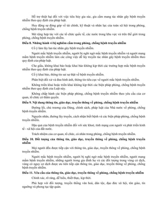 Hỗ trợ thiệt hại đối với việc tiêu hủy gia súc, gia cầm mang tác nhân gây bệnh truyền
nhiễm theo quy định của pháp luật.
Huy động sự đóng góp về tài chính, kỹ thuật và nhân lực của toàn xã hội trong phòng,
chống bệnh truyền nhiễm.
Mở rộng hợp tác với các tổ chức quốc tế, các nước trong khu vực và trên thế giới trong
phòng, chống bệnh truyền nhiễm.
Điều 8. Những hành vi bị nghiêm cấm trong phòng, chống bệnh truyền nhiễm
Cố ý làm lây lan tác nhân gây bệnh truyền nhiễm.
Người mắc bệnh truyền nhiễm, người bị nghi ngờ mắc bệnh truyền nhiễm và người mang
mầm bệnh truyền nhiễm làm các công việc dễ lây truyền tác nhân gây bệnh truyền nhiễm theo
quy định của pháp luật.
Che giấu, không khai báo hoặc khai báo không kịp thời các trường hợp mắc bệnh truyền
nhiễm theo quy định của pháp luật.
Cố ý khai báo, thông tin sai sự thật về bệnh truyền nhiễm.
Phân biệt đối xử và đưa hình ảnh, thông tin tiêu cực về người mắc bệnh truyền nhiễm.
Không triển khai hoặc triển khai không kịp thời các biện pháp phòng, chống bệnh truyền
nhiễm theo quy định của Luật này.
Không chấp hành các biện pháp phòng, chống bệnh truyền nhiễm theo yêu cầu của cơ
quan, tổ chức có thẩm quyền.
Điều 9. Nội dung thông tin, giáo dục, truyền thông về phòng, chống bệnh truyền nhiễm
Đường lối, chủ trương của Đảng, chính sách, pháp luật của Nhà nước về phòng, chống
bệnh truyền nhiễm.
Nguyên nhân, đường lây truyền, cách nhận biết bệnh và các biện pháp phòng, chống bệnh
truyền nhiễm.
Hậu quả của bệnh truyền nhiễm đối với sức khoẻ, tính mạng con người và phát triển kinh
tế - xã hội của đất nước.
Trách nhiệm của cơ quan, tổ chức, cá nhân trong phòng, chống bệnh truyền nhiễm.
Điều 10. Đối tƣợng của thông tin, giáo dục, truyền thông về phòng, chống bệnh truyền
nhiễm
Mọi người đều được tiếp cận với thông tin, giáo dục, truyền thông về phòng, chống bệnh
truyền nhiễm.
Người mắc bệnh truyền nhiễm, người bị nghi ngờ mắc bệnh truyền nhiễm, người mang
mầm bệnh truyền nhiễm, những người trong gia đình họ và các đối tượng trong vùng có dịch,
vùng có nguy cơ dịch được ưu tiên tiếp cận thông tin, giáo dục, truyền thông về phòng, chống
bệnh truyền nhiễm.
Điều 11. Yêu cầu của thông tin, giáo dục, truyền thông về phòng, chống bệnh truyền nhiễm
Chính xác, rõ ràng, dễ hiểu, thiết thực, kịp thời.
Phù hợp với đối tượng, truyền thống văn hoá, dân tộc, đạo đức xã hội, tôn giáo, tín
ngưỡng và phong tục tập quán.
 