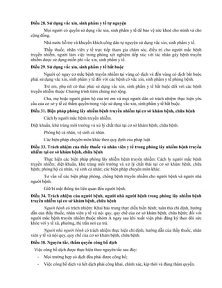 Điều 28. Sử dụng vắc xin, sinh phẩm y tế tự nguyện
Mọi người có quyền sử dụng vắc xin, sinh phẩm y tế để bảo vệ sức khoẻ cho mình và cho
cộng đồng.
Nhà nước hỗ trợ và khuyến khích công dân tự nguyện sử dụng vắc xin, sinh phẩm y tế.
Thầy thuốc, nhân viên y tế trực tiếp tham gia chăm sóc, điều trị cho người mắc bệnh
truyền nhiễm, người làm việc trong phòng xét nghiệm tiếp xúc với tác nhân gây bệnh truyền
nhiễm được sử dụng miễn phí vắc xin, sinh phẩm y tế.
Điều 29. Sử dụng vắc xin, sinh phẩm y tế bắt buộc
Người có nguy cơ mắc bệnh truyền nhiễm tại vùng có dịch và đến vùng có dịch bắt buộc
phải sử dụng vắc xin, sinh phẩm y tế đối với các bệnh có vắc xin, sinh phẩm y tế phòng bệnh.
Trẻ em, phụ nữ có thai phải sử dụng vắc xin, sinh phẩm y tế bắt buộc đối với các bệnh
truyền nhiễm thuộc Chương trình tiêm chủng mở rộng.
Cha, mẹ hoặc người giám hộ của trẻ em và mọi người dân có trách nhiệm thực hiện yêu
cầu của cơ sở y tế có thẩm quyền trong việc sử dụng vắc xin, sinh phẩm y tế bắt buộc.
Điều 31. Biện pháp phòng lây nhiễm bệnh truyền nhiễm tại cơ sở khám bệnh, chữa bệnh
Cách ly người mắc bệnh truyền nhiễm.
Diệt khuẩn, khử trùng môi trường và xử lý chất thải tại cơ sở khám bệnh, chữa bệnh.
Phòng hộ cá nhân, vệ sinh cá nhân.
Các biện pháp chuyên môn khác theo quy định của pháp luật.
Điều 33. Trách nhiệm của thầy thuốc và nhân viên y tế trong phòng lây nhiễm bệnh truyền
nhiễm tại cơ sở khám bệnh, chữa bệnh
Thực hiện các biện pháp phòng lây nhiễm bệnh truyền nhiễm: Cách ly người mắc bệnh
truyền nhiễm; diệt khuẩn, khử trùng môi trường và xử lý chất thải tại cơ sở khám bệnh, chữa
bệnh; phòng hộ cá nhân, vệ sinh cá nhân; các biện pháp chuyên môn khác.
Tư vấn về các biện pháp phòng, chống bệnh truyền nhiễm cho người bệnh và người nhà
người bệnh.
Giữ bí mật thông tin liên quan đến người bệnh.
Điều 34. Trách nhiệm của ngƣời bệnh, ngƣời nhà ngƣời bệnh trong phòng lây nhiễm bệnh
truyền nhiễm tại cơ sở khám bệnh, chữa bệnh
Người bệnh có trách nhiệm: Khai báo trung thực diễn biến bệnh; tuân thủ chỉ định, hướng
dẫn của thầy thuốc, nhân viên y tế và nội quy, quy chế của cơ sở khám bệnh, chữa bệnh; đối với
người mắc bệnh truyền nhiễm thuộc nhóm A ngay sau khi xuất viện phải đăng ký theo dõi sức
khỏe với y tế xã, phường, thị trấn nơi cư trú.
Người nhà người bệnh có trách nhiệm thực hiện chỉ định, hướng dẫn của thầy thuốc, nhân
viên y tế và nội quy, quy chế của cơ sở khám bệnh, chữa bệnh.
Điều 38. Nguyên tắc, thẩm quyền công bố dịch
Việc công bố dịch được thực hiện theo nguyên tắc sau đây:
- Mọi trường hợp có dịch đều phải được công bố;
- Việc công bố dịch và hết dịch phải công khai, chính xác, kịp thời và đúng thẩm quyền.
 