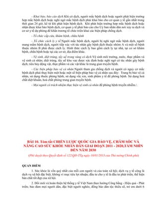 - Khai báo, báo cáo dịch:Khi có dịch, người mắc bệnh dịch hoặc người phát hiện trường
hợp mắc bệnh dịch hoặc nghi ngờ mắc bệnh dịch phải khai báo cho cơ quan y tế gần nhất trong
thời gian 24 giờ, kể từ khi phát hiện bệnh dịch. Khi phát hiện trường hợp mắc bệnh dịch hoặc
nhận được khai báo bệnh dịch, cơ quan y tế phải báo cáo cho Uỷ ban nhân dân nơi xảy ra dịch và
cơ sở y tế dự phòng để khẩn trương tổ chức triển khai các biện pháp chống dịch.
- Tổ chức cấp cứu, khám bệnh, chữa bệnh
- Tổ chức cách ly y tế:Người mắc bệnh dịch, người bị nghi ngờ mắc bệnh dịch, người
mang mầm bệnh dịch, người tiếp xúc với tác nhân gây bệnh dịch thuộc nhóm A và một số bệnh
thuộc nhóm B phải được cách ly. Hình thức cách ly bao gồm cách ly tại nhà, tại cơ sở khám
bệnh, chữa bệnh hoặc tại các cơ sở, địa điểm khác.
- Vệ sinh, diệt trùng, tẩy uế trong vùng có dịch:Vệ sinh môi trường, nước, thực phẩm và
vệ sinh cá nhân; diệt trùng, tẩy uế khu vực được xác định hoặc nghi ngờ có tác nhân gây bệnh
dịch; tiêu hủy động vật, thực phẩm và các vật khác là trung gian truyền bệnh.
- Các biện pháp bảo vệ cá nhân:Người tham gia chống dịch và người có nguy cơ mắc
bệnh dịch phải thực hiện một hoặc một số biện pháp bảo vệ cá nhân sau đây: Trang bị bảo vệ cá
nhân, sử dụng thuốc phòng bệnh, sử dụng vắc xin, sinh phẩm y tế để phòng bệnh. Sử dụng hoá
chất diệt khuẩn, hoá chất phòng trung gian truyền bệnh.
- Mọi người có trách nhiệm thực hiện vệ sinh cá nhân để phòng bệnh truyền nhiễm./.
BÀI 10. Tóm tắt CHIẾN LƢỢC QUỐC GIA BẢO VỆ, CHĂM SÓC VÀ
NÂNG CAO SỨC KHỎE NHÂN DÂN GIAI ĐOẠN 2011 - 2020,TẦM NHÌN
ĐẾN NĂM 2030
(Phê duyệt theo Quyết định số 122/QĐ-TTg ngày 10/01/2013 của Thủ tướng Chính phủ)
QUAN ĐIỂM
1. Sức khỏe là vốn quý nhất của mỗi con người và của toàn xã hội; dịch vụ y tế công là
dịch vụ xã hội đặc biệt, không vì mục tiêu lợi nhuận; đầu tư cho y tế là đầu tư phát triển, thể hiện
bản chất tốt đẹp của xã hội.
2. Đổi mới và hoàn thiện hệ thống y tế Việt Nam theo hướng Công bằng - Hiệu quả - Phát
triển; bảo đảm mọi người dân, đặc biệt người nghèo, đồng bào dân tộc thiểu số, trẻ em dưới 6
 