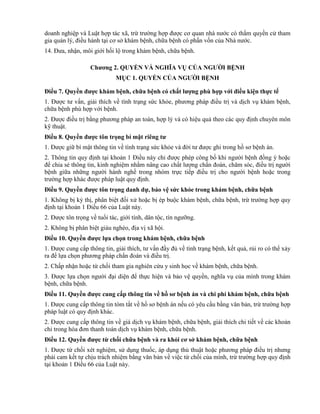 doanh nghiệp và Luật hợp tác xã, trừ trường hợp được cơ quan nhà nước có thẩm quyền cử tham
gia quản lý, điều hành tại cơ sở khám bệnh, chữa bệnh có phần vốn của Nhà nước.
14. Đưa, nhận, môi giới hối lộ trong khám bệnh, chữa bệnh.
Chƣơng 2. QUYỀN VÀ NGHĨA VỤ CỦA NGƢỜI BỆNH
MỤC 1. QUYỀN CỦA NGƢỜI BỆNH
Điều 7. Quyền đƣợc khám bệnh, chữa bệnh có chất lƣợng phù hợp với điều kiện thực tế
1. Được tư vấn, giải thích về tình trạng sức khỏe, phương pháp điều trị và dịch vụ khám bệnh,
chữa bệnh phù hợp với bệnh.
2. Được điều trị bằng phương pháp an toàn, hợp lý và có hiệu quả theo các quy định chuyên môn
kỹ thuật.
Điều 8. Quyền đƣợc tôn trọng bí mật riêng tƣ
1. Được giữ bí mật thông tin về tình trạng sức khỏe và đời tư được ghi trong hồ sơ bệnh án.
2. Thông tin quy định tại khoản 1 Điều này chỉ được phép công bố khi người bệnh đồng ý hoặc
để chia sẻ thông tin, kinh nghiệm nhằm nâng cao chất lượng chẩn đoán, chăm sóc, điều trị người
bệnh giữa những người hành nghề trong nhóm trực tiếp điều trị cho người bệnh hoặc trong
trường hợp khác được pháp luật quy định.
Điều 9. Quyền đƣợc tôn trọng danh dự, bảo vệ sức khỏe trong khám bệnh, chữa bệnh
1. Không bị kỳ thị, phân biệt đối xử hoặc bị ép buộc khám bệnh, chữa bệnh, trừ trường hợp quy
định tại khoản 1 Điều 66 của Luật này.
2. Được tôn trọng về tuổi tác, giới tính, dân tộc, tín ngưỡng.
2. Không bị phân biệt giàu nghèo, địa vị xã hội.
Điều 10. Quyền đƣợc lựa chọn trong khám bệnh, chữa bệnh
1. Được cung cấp thông tin, giải thích, tư vấn đầy đủ về tình trạng bệnh, kết quả, rủi ro có thể xảy
ra để lựa chọn phương pháp chẩn đoán và điều trị.
2. Chấp nhận hoặc từ chối tham gia nghiên cứu y sinh học về khám bệnh, chữa bệnh.
3. Được lựa chọn người đại diện để thực hiện và bảo vệ quyền, nghĩa vụ của mình trong khám
bệnh, chữa bệnh.
Điều 11. Quyền đƣợc cung cấp thông tin về hồ sơ bệnh án và chi phí khám bệnh, chữa bệnh
1. Được cung cấp thông tin tóm tắt về hồ sơ bệnh án nếu có yêu cầu bằng văn bản, trừ trường hợp
pháp luật có quy định khác.
2. Được cung cấp thông tin về giá dịch vụ khám bệnh, chữa bệnh, giải thích chi tiết về các khoản
chi trong hóa đơn thanh toán dịch vụ khám bệnh, chữa bệnh.
Điều 12. Quyền đƣợc từ chối chữa bệnh và ra khỏi cơ sở khám bệnh, chữa bệnh
1. Được từ chối xét nghiệm, sử dụng thuốc, áp dụng thủ thuật hoặc phương pháp điều trị nhưng
phải cam kết tự chịu trách nhiệm bằng văn bản về việc từ chối của mình, trừ trường hợp quy định
tại khoản 1 Điều 66 của Luật này.
 