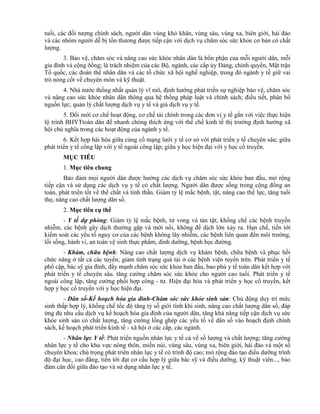 tuổi, các đối tượng chính sách, người dân vùng khó khăn, vùng sâu, vùng xa, biên giới, hải đảo
và các nhóm người dễ bị tổn thương được tiếp cận với dịch vụ chăm sóc sức khỏe cơ bản có chất
lượng.
3. Bảo vệ, chăm sóc và nâng cao sức khỏe nhân dân là bổn phận của mỗi người dân, mỗi
gia đình và cộng ðồng; là trách nhiệm của các Bộ, ngành, các cấp ủy Đảng, chính quyền, Mặt trận
Tổ quốc, các đoàn thể nhân dân và các tổ chức xã hội nghề nghiệp, trong đó ngành y tế giữ vai
trò nòng cốt về chuyên môn và kỹ thuật.
4. Nhà nước thống nhất quản lý vĩ mô, định hướng phát triển sự nghiệp bảo vệ, chăm sóc
và nâng cao sức khỏe nhân dân thông qua hệ thống pháp luật và chính sách; điều tiết, phân bổ
nguồn lực; quản lý chất lượng dịch vụ y tế và giá dịch vụ y tế.
5. Đổi mới cơ chế hoạt động, cơ chế tài chính trong các đơn vị y tế gắn với việc thực hiện
lộ trình BHYTtoàn dân để nhanh chóng thích ứng với thể chế kinh tế thị trường định hướng xã
hội chủ nghĩa trong các hoạt động của ngành y tế.
6. Kết hợp hài hòa giữa củng cố mạng lưới y tế cơ sở với phát triển y tế chuyên sâu; giữa
phát triển y tế công lập với y tế ngoài công lập; giữa y học hiện đại với y học cổ truyền.
MỤC TIÊU
1. Mục tiêu chung
Bảo đảm mọi người dân được hưởng các dịch vụ chăm sóc sức khỏe ban đầu, mở rộng
tiếp cận và sử dụng các dịch vụ y tế có chất lượng. Người dân được sống trong cộng đồng an
toàn, phát triển tốt về thể chất và tinh thần. Giảm tỷ lệ mắc bệnh, tật, nâng cao thể lực, tăng tuổi
thọ, nâng cao chất lượng dân số.
2. Mục tiêu cụ thể
- Y tế dự phòng: Giảm tỷ lệ mắc bệnh, tử vong và tàn tật; khống chế các bệnh truyền
nhiễm, các bệnh gây dịch thường gặp và mới nổi, không để dịch lớn xảy ra. Hạn chế, tiến tới
kiểm soát các yếu tố nguy cơ của các bệnh không lây nhiễm, các bệnh liên quan đến môi trường,
lối sống, hành vi, an toàn vệ sinh thực phẩm, dinh dưỡng, bệnh học đường.
- Khám, chữa bệnh: Nâng cao chất lượng dịch vụ khám bệnh, chữa bệnh và phục hồi
chức năng ở tất cả các tuyến; giảm tình trạng quá tải ở các bệnh viện tuyến trên. Phát triển y tế
phổ cập, bác sỹ gia đình, đẩy mạnh chăm sóc sức khỏe ban đầu, bao phủ y tế toàn dân kết hợp với
phát triển y tế chuyên sâu. tăng cường chăm sóc sức khỏe cho người cao tuổi. Phát triển y tế
ngoài công lập, tăng cường phối hợp công - tư. Hiện đại hóa và phát triển y học cổ truyền, kết
hợp y học cổ truyền với y học hiện đại.
- Dân số-Kế hoạch hóa gia đình-Chăm sóc sức khỏe sinh sản: Chủ động duy trì mức
sinh thấp hợp lý, khống chế tốc độ tăng tỷ số giới tính khi sinh, nâng cao chất lượng dân số, đáp
ứng đủ nhu cầu dịch vụ kế hoạch hóa gia đình của người dân, tăng khả năng tiếp cận dịch vụ sức
khỏe sinh sản có chất lượng, tăng cường lồng ghép các yếu tố về dân số vào hoạch định chính
sách, kế hoạch phát triển kinh tế - xã hội ở các cấp, các ngành.
- Nhân lực Y tế: Phát triển nguồn nhân lực y tế cả về số lượng và chất lượng; tăng cường
nhân lực y tế cho khu vực nông thôn, miền núi, vùng sâu, vùng xa, biên giới, hải đảo và một số
chuyên khoa; chú trọng phát triển nhân lực y tế có trình độ cao; mở rộng đào tạo điều dưỡng trình
độ đại học, cao đẳng, tiến tới đạt cơ cấu hợp lý giữa bác sỹ và điều dưỡng, kỹ thuật viên..., bảo
đảm cân đối giữa đào tạo và sử dụng nhân lực y tế.
 
