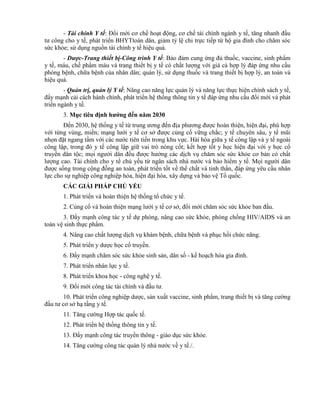 - Tài chính Y tế: Đổi mới cơ chế hoạt động, cơ chế tài chính ngành y tế, tăng nhanh đầu
tư công cho y tế, phát triển BHYTtoàn dân, giảm tỷ lệ chi trực tiếp từ hộ gia đình cho chăm sóc
sức khỏe; sử dụng nguồn tài chính y tế hiệu quả.
- Dược-Trang thiết bị-Công trình Y tế: Bảo đảm cung ứng đủ thuốc, vaccine, sinh phẩm
y tế, máu, chế phẩm máu và trang thiết bị y tế có chất lượng với giá cả hợp lý đáp ứng nhu cầu
phòng bệnh, chữa bệnh của nhân dân; quản lý, sử dụng thuốc và trang thiết bị hợp lý, an toàn và
hiệu quả.
- Quản trị, quản lý Y tế: Nâng cao năng lực quản lý và năng lực thực hiện chính sách y tế,
đẩy mạnh cải cách hành chính, phát triển hệ thống thông tin y tế đáp ứng nhu cầu đổi mới và phát
triển ngành y tế.
3. Mục tiêu định hƣớng đến năm 2030
Đến 2030, hệ thống y tế từ trung ương đến địa phương được hoàn thiện, hiện đại, phù hợp
với từng vùng, miền; mạng lưới y tế cơ sở được củng cố vững chắc; y tế chuyên sâu, y tế mũi
nhọn đặt ngang tầm với các nước tiên tiến trong khu vực. Hài hòa giữa y tế công lập và y tế ngoài
công lập, trong đó y tế công lập giữ vai trò nòng cốt; kết hợp tốt y học hiện đại với y học cổ
truyền dân tộc; mọi người dân đều được hưởng các dịch vụ chăm sóc sức khỏe cơ bản có chất
lượng cao. Tài chính cho y tế chủ yếu từ ngân sách nhà nước và bảo hiểm y tế. Mọi người dân
được sống trong cộng đồng an toàn, phát triển tốt về thể chất và tinh thần, đáp ứng yêu cầu nhân
lực cho sự nghiệp công nghiệp hóa, hiện đại hóa, xây dựng và bảo vệ Tổ quốc.
CÁC GIẢI PHÁP CHỦ YẾU
1. Phát triển và hoàn thiện hệ thống tổ chức y tế.
2. Củng cố và hoàn thiện mạng lưới y tế cơ sở, đổi mới chăm sóc sức khỏe ban đầu.
3. Đẩy mạnh công tác y tế dự phòng, nâng cao sức khỏe, phòng chống HIV/AIDS và an
toàn vệ sinh thực phẩm.
4. Nâng cao chất lượng dịch vụ khám bệnh, chữa bệnh và phục hồi chức năng.
5. Phát triển y dược học cổ truyền.
6. Đẩy mạnh chăm sóc sức khỏe sinh sản, dân số - kế hoạch hóa gia đình.
7. Phát triển nhân lực y tế.
8. Phát triển khoa học - công nghệ y tế.
9. Đổi mới công tác tài chính và đầu tư.
10. Phát triển công nghiệp dược, sản xuất vaccine, sinh phẩm, trang thiết bị và tăng cường
đầu tư cơ sở hạ tầng y tế.
11. Tăng cường Hợp tác quốc tế.
12. Phát triển hệ thống thông tin y tế.
13. Đẩy mạnh công tác truyền thông - giáo dục sức khỏe.
14. Tăng cường công tác quản lý nhà nước về y tế./.
 