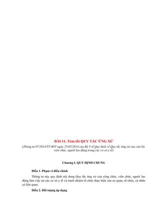 BÀI 11. Tóm tắt QUY TẮC ỨNG XỬ
(Thông tư 07/2014/TT-BYT ngày 25/02/2014 của Bộ Y tế Quy định về Quy tắc ứng xử của cán bộ,
viên chức, người lao động trong các cơ sở y tế)
Chƣơng I. QUY ĐỊNH CHUNG
Điều 1. Phạm vi điều chỉnh
Thông tư này quy định nội dung Quy tắc ứng xử của công chức, viên chức, người lao
động làm việc tại các cơ sở y tế và trách nhiệm tổ chức thực hiện của cơ quan, tổ chức, cá nhân
có liên quan.
Điều 2. Đối tƣợng áp dụng
 