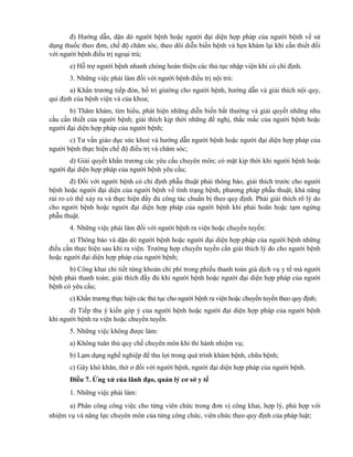 đ) Hướng dẫn, dặn dò người bệnh hoặc người đại diện hợp pháp của người bệnh về sử
dụng thuốc theo đơn, chế độ chăm sóc, theo dõi diễn biến bệnh và hẹn khám lại khi cần thiết đối
với người bệnh điều trị ngoại trú;
e) Hỗ trợ người bệnh nhanh chóng hoàn thiện các thủ tục nhập viện khi có chỉ định.
3. Những việc phải làm đối với người bệnh điều trị nội trú:
a) Khẩn trương tiếp đón, bố trí giường cho người bệnh, hướng dẫn và giải thích nội quy,
qui định của bệnh viện và của khoa;
b) Thăm khám, tìm hiểu, phát hiện những diễn biến bất thường và giải quyết những nhu
cầu cần thiết của người bệnh; giải thích kịp thời những đề nghị, thắc mắc của người bệnh hoặc
người đại diện hợp pháp của người bệnh;
c) Tư vấn giáo dục sức khoẻ và hướng dẫn người bệnh hoặc người đại diện hợp pháp của
người bệnh thực hiện chế độ điều trị và chăm sóc;
d) Giải quyết khẩn trương các yêu cầu chuyên môn; có mặt kịp thời khi người bệnh hoặc
người đại diện hợp pháp của người bệnh yêu cầu;
đ) Đối với người bệnh có chỉ định phẫu thuật phải thông báo, giải thích trước cho người
bệnh hoặc người đại diện của người bệnh về tình trạng bệnh, phương pháp phẫu thuật, khả năng
rủi ro có thể xảy ra và thực hiện đầy đủ công tác chuẩn bị theo quy định. Phải giải thích rõ lý do
cho người bệnh hoặc người đại diện hợp pháp của người bệnh khi phải hoãn hoặc tạm ngừng
phẫu thuật.
4. Những việc phải làm đối với người bệnh ra viện hoặc chuyển tuyến:
a) Thông báo và dặn dò người bệnh hoặc người đại diện hợp pháp của người bệnh những
điều cần thực hiện sau khi ra viện. Trường hợp chuyển tuyến cần giải thích lý do cho người bệnh
hoặc người đại diện hợp pháp của người bệnh;
b) Công khai chi tiết từng khoản chi phí trong phiếu thanh toán giá dịch vụ y tế mà người
bệnh phải thanh toán; giải thích đầy đủ khi người bệnh hoặc người đại diện hợp pháp của người
bệnh có yêu cầu;
c) Khẩn trương thực hiện các thủ tục cho người bệnh ra viện hoặc chuyển tuyến theo quy định;
d) Tiếp thu ý kiến góp ý của người bệnh hoặc người đại diện hợp pháp của người bệnh
khi người bệnh ra viện hoặc chuyển tuyến.
5. Những việc không được làm:
a) Không tuân thủ quy chế chuyên môn khi thi hành nhiệm vụ;
b) Lạm dụng nghề nghiệp để thu lợi trong quá trình khám bệnh, chữa bệnh;
c) Gây khó khăn, thờ ơ đối với người bệnh, người đại diện hợp pháp của người bệnh.
Điều 7. Ứng xử của lãnh đạo, quản lý cơ sở y tế
1. Những việc phải làm:
a) Phân công công việc cho từng viên chức trong đơn vị công khai, hợp lý, phù hợp với
nhiệm vụ và năng lực chuyên môn của từng công chức, viên chức theo quy định của pháp luật;
 