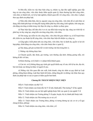 b) Đôn đốc, kiểm tra việc thực hiện công vụ, nhiệm vụ, đạo đức nghề nghiệp, giao tiếp
ứng xử của công chức, viên chức thuộc thẩm quyền quản lý; khen thưởng kịp thời công chức,
viên chức có thành tích, xử lý kỷ luật nghiêm, khách quan đối với công chức, viên chức vi phạm
theo quy định của pháp luật;
c) Nắm chắc nhân thân, tâm tư, nguyện vọng của công chức, viên chức để có cách thức sử
dụng, điều hành phù hợp với từng đối tượng nhằm phát huy khả năng, kinh nghiệm, tính sáng tạo,
chủ động của từng cá nhân trong việc thực thi công vụ, nhiệm vụ được giao;
d) Thực hiện Quy chế dân chủ ở cơ sở, tạo điều kiện trong học tập, nâng cao trình độ và
phát huy tư duy sáng tạo, sáng kiến của từng công chức, viên chức;
đ) Tôn trọng, tạo niềm tin cho công chức, viên chức khi giao nhiệm vụ; có kế hoạch theo
dõi, kiểm tra, tạo thuận lợi để công chức, viên chức thực hiện tốt nhiệm vụ, công vụ;
e) Lắng nghe ý kiến phản ánh của công chức, viên chức; bảo vệ danh dự, quyền và lợi ích
hợp pháp, chính đáng của công chức, viên chức thuộc đơn vị quản lý;
g) Xây dựng, giữ gìn sự đoàn kết và môi trường văn hóa trong đơn vị.
2. Những việc không được làm:
a) Chuyên quyền, độc đoán, gia trưởng, xem thường cấp dưới, không gương mẫu, nói
không đi đôi với làm;
b) Khen thưởng, xử lý hành vi vi phạm thiếu khách quan;
c) Cản trở, xử lý không đúng quy trình giải quyết khiếu nại, tố cáo; tiết lộ họ tên, địa chỉ,
bút tích hoặc các thông tin khác về người tố cáo;
d) Những việc liên quan đến sản xuất, kinh doanh, công tác nhân sự quy định tại Luật
phòng, chống tham nhũng, Luật thực hành tiết kiệm, chống lãng phí và những việc khác theo quy
định của pháp luật và của cơ quan có thẩm quyền ban hành.
Chƣơng III. TRÁCH NHIỆM THỰC HIỆN
Điều 8. Trách nhiệm của Bộ Y tế
Điều 9. Trách nhiệm của Giám đốc Sở Y tế tỉnh, thành phố, Thủ trưởng Y tế bộ, ngành
Điều 10. Trách nhiệm của các hội nghề nghiệp thuộc lĩnh vực quản lý của ngành Y tế
Điều 11. Trách nhiệm của Trưởng phòng Y tế quận, huyện, thị xã, thành phố thuộc tỉnh
Điều 12. Trách nhiệm của Thủ trưởng các cơ sở y tế
Điều 13. Trách nhiệm của Trưởng khoa, phòng và tương đương tại các cơ sở y tế (gọi
chung là khoa, phòng)
Điều 14. Trách nhiệm của công chức, viên chức y tế
 