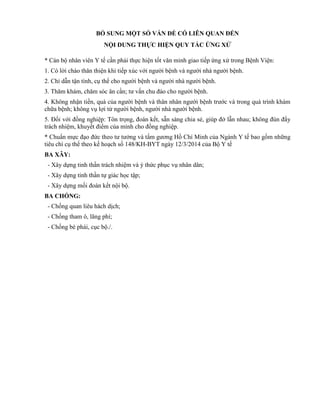 BỔ SUNG MỘT SỐ VẤN ĐỀ CÓ LIÊN QUAN ĐẾN
NỘI DUNG THỰC HIỆN QUY TẮC ỨNG XỬ
* Cán bộ nhân viên Y tế cần phải thực hiện tốt văn minh giao tiếp ứng xử trong Bệnh Viện:
1. Có lời chào thân thiện khi tiếp xúc với người bệnh và người nhà người bệnh.
2. Chỉ dẫn tận tình, cụ thể cho người bệnh và người nhà người bệnh.
3. Thăm khám, chăm sóc ân cần; tư vấn chu đáo cho người bệnh.
4. Không nhận tiền, quà của người bệnh và thân nhân người bệnh trước và trong quá trình khám
chữa bệnh; không vụ lợi từ người bệnh, người nhà người bệnh.
5. Đối với đồng nghiệp: Tôn trọng, đoàn kết, sẵn sàng chia sẻ, giúp đở lẫn nhau; không đùn đẩy
trách nhiệm, khuyết điểm của mình cho đồng nghiệp.
* Chuẩn mực đạo đức theo tư tưởng và tấm gương Hồ Chí Minh của Ngành Y tế bao gồm những
tiêu chí cụ thể theo kế hoạch số 148/KH-BYT ngày 12/3/2014 của Bộ Y tế
BA XÂY:
- Xây dựng tinh thần trách nhiệm và ý thức phục vụ nhân dân;
- Xây dựng tinh thần tự giác học tập;
- Xây dựng mối đoàn kết nội bộ.
BA CHỐNG:
- Chống quan liêu hách dịch;
- Chống tham ô, lãng phí;
- Chống bè phái, cục bộ./.
 