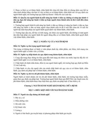 2. Được ra khỏi cơ sở khám bệnh, chữa bệnh khi chưa kết thúc điều trị nhưng phải cam kết tự
chịu trách nhiệm bằng văn bản về việc ra khỏi cơ sở khám bệnh, chữa bệnh trái với quy định của
người hành nghề, trừ trường hợp quy định tại khoản 1 Điều 66 của Luật này.
Điều 13. Quyền của ngƣời bệnh bị mất năng lực hành vi dân sự, không có năng lực hành vi
dân sự, hạn chế năng lực hành vi dân sự hoặc ngƣời chƣa thành niên từ đủ 6 tuổi đến chƣa
đủ 18 tuổi
1. Trường hợp người bệnh bị mất năng lực hành vi dân sự, không có năng lực hành vi dân sự, hạn
chế năng lực hành vi dân sự hoặc người chưa thành niên từ đủ 6 tuổi đến chưa đủ 18 tuổi thì
người đại diện hợp pháp của người bệnh quyết định việc khám bệnh, chữa bệnh.
2. Trường hợp cấp cứu, để bảo vệ tính mạng, sức khỏe của người bệnh, nếu không có mặt người
đại diện hợp pháp của người bệnh thì người đứng đầu cơ sở khám bệnh, chữa bệnh quyết định
việc khám bệnh, chữa bệnh.
MỤC 2. NGHĨA VỤ CỦA NGƢỜI BỆNH
Điều 14. Nghĩa vụ tôn trọng ngƣời hành nghề
Tôn trọng và không được có hành vi xâm phạm danh dự, nhân phẩm, sức khỏe, tính mạng của
người hành nghề và nhân viên y tế khác.
Điều 15. Nghĩa vụ chấp hành các quy định trong khám bệnh, chữa bệnh
1. Cung cấp trung thực thông tin liên quan đến tình trạng sức khỏe của mình, hợp tác đầy đủ với
người hành nghề và cơ sở khám bệnh, chữa bệnh.
2. Chấp hành chỉ định chẩn đoán, điều trị của người hành nghề, trừ trường hợp quy định tại Điều
12 của Luật này.
3. Chấp hành và yêu cầu người nhà của mình chấp hành nội quy của cơ sở khám bệnh, chữa
bệnh, quy định của pháp luật về khám bệnh, chữa bệnh.
Điều 16. Nghĩa vụ chi trả chi phí khám bệnh, chữa bệnh
Người bệnh có trách nhiệm chi trả chi phí khám bệnh, chữa bệnh, trừ trường hợp được miễn,
giảm theo quy định của pháp luật. Trường hợp người bệnh tham gia BHYTthì việc thanh toán chi
phí khám bệnh, chữa bệnh được thực hiện theo quy định của pháp luật về bảo hiểm y tế.
Chƣơng 3. NGƢỜI HÀNH NGHỀ KHÁM BỆNH, CHỮA BỆNH
MỤC 1. ĐIỀU KIỆN ĐỐI VỚI NGƢỜI HÀNH NGHỀ
Điều 17. Ngƣời xin cấp chứng chỉ hành nghề
1. Bác sỹ, y sỹ
2. Điều dưỡng viên
3. Hộ sinh viên.
4. Kỹ thuật viên
5. Lương y
6. Người có bài thuốc gia truyền hoặc có phương pháp chữa bệnh gia truyền
 