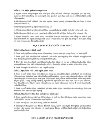 Điều 24. Xác nhận quá trình thực hành
1. Người có văn bằng chuyên môn liên quan đến y tế được cấp hoặc công nhận tại Việt Nam,
trước khi được cấp chứng chỉ hành nghề, phải qua thời gian thực hành tại cơ sở khám bệnh, chữa
bệnh sau đây:
a) 18 tháng thực hành tại bệnh viện, việc nghiên cứu có giường bệnh (sau đây gọi chung là bệnh
viện) đối với bác sĩ;
b) 12 tháng thực hành tại bệnh viện đối với y sỹ;
c) 09 tháng thực hành tại bệnh viện có khoa phụ sản hoặc tại nhà hộ sinh đối với hộ sinh viên.
d) 09 tháng thực hành tại cơ sở khám bệnh, chữa bệnh đối với điều dưỡng viên, kỹ thuật viên
2. Người đứng đầu cơ sở khám bệnh, chữa bệnh có trách nhiệm xác nhận bằng văn bản về quá
trình thực hành cho người đã thực hành tại cơ sở của mình, bao gồm nội dung về thời gian, năng
lực chuyên môn, đạo đức nghề nghiệp.
MỤC 3. QUYỀN CỦA NGƢỜI HÀNH NGHỀ
Điều 31. Quyền đƣợc hành nghề
1. Được hành nghề theo đúng phạm vi hoạt động chuyên môn ghi trong chứng chỉ hành nghề.
2. Được quyết định và chịu trách nhiệm về chẩn đoán, phương pháp điều trị bệnh trong phạm vi
hoạt động chuyên môn ghi trong chứng chỉ hành nghề.
3. Được ký hợp đồng hành nghề khám bệnh, chữa bệnh với các cơ sở khám bệnh, chữa bệnh
nhưng chỉ được chịu trách nhiệm chuyên môn kỹ thuật cho một cơ sở khám bệnh, chữa bệnh.
4. Được tham gia các tổ chức xã hội – nghề nghiệp.
Điều 32. Quyền từ chối khám bệnh, chữa bệnh
1. Được từ chối khám bệnh, chữa bệnh nếu trong quá trình khám bệnh, chữa bệnh mà tiên lượng
bệnh vượt quá khả năng hoặc trái với phạm vi hoạt động chuyên môn của mình, nhưng phải báo
cáo với người có thẩm quyền hoặc giới thiệu người bệnh đến cơ sở khám bệnh, chữa bệnh khác
để giải quyết. Trong trường hợp này, người hành nghề vẫn phải thực hiện việc sơ cứu, cấp cứu,
theo dõi, chăm sóc, điều trị người bệnh cho đến khi người bệnh được chuyển đi cơ sở khám bệnh,
chữa bệnh khác.
2. Được từ chối khám bệnh, chữa bệnh nếu việc khám bệnh, chữa bệnh đó trái với quy định của
pháp luật hoặc đạo đức nghề nghiệp.
Điều 35. Quyền đƣợc bảo đảm an toàn khi hành nghề
1. Được trang bị phương tiện bảo hộ lao động, vệ sinh lao động để phòng ngừa, giảm thiểu nguy
cơ lây nhiễm, tai nạn liên quan đến nghề nghiệp.
2. Được bảo vệ sức khỏe, tính mạng, danh dự, thân thể.
3. Trường hợp bị người khác đe dọa đến tính mạng, người hành nghề được phép tạm lánh khỏi
nơi làm việc, sau đó phải báo cáo với người đứng đầu cơ sở khám bệnh, chữa bệnh hoặc chính
quyền nơi gần nhất.
MỤC 4. NGHĨA VỤ CỦA NGƢỜI HÀNH NGHỀ
 