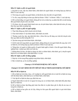 Điều 35. Nghĩa vụ đối với ngƣời bệnh
1. Kịp thời sơ cứu, cấp cứu, khám bệnh, chữa bệnh cho người bệnh, trừ trường hợp quy định tại
Điều 32 của Luật này.
2. Tôn trọng các quyền của người bệnh, có thái độ ân cần, hòa nhã với người bệnh.
3. Tư vấn, cung cấp thông tin theo quy định tại khoản 1 Điều 7 và khoản 1 Điều 11 của Luật này.
4. Đối xử bình đẳng với người bệnh, không để lợi ích cá nhân hay sự phân biệt đối xử ảnh hưởng
đến quyết định chuyên môn của mình.
5. Chỉ được yêu cầu người bệnh thanh toán các chi phí khám bệnh, chữa bệnh đã niêm yết công
khai theo quy định của pháp luật.
Điều 37. Nghĩa vụ đối với nghề nghiệp
1. Thực hiện đúng quy định chuyên môn kỹ thuật.
2. Chịu trách nhiệm về việc khám bệnh, chữa bệnh của mình.
3. Thường xuyên học tập, cập nhật kiến thức y khoa liên tục để nâng cao trình độ chuyên môn
theo quy định của Bộ trưởng Bộ Y tế.
4. Tận tâm trong quá trình khám bệnh, chữa bệnh.
5. Giữ bí mật tình trạng bệnh của người bệnh, những thông tin mà người bệnh đã cung cấp và hồ
sơ bệnh án, trừ trường hợp quy định tại khoản 2 Điều 8 của Luật này.
6. Thông báo với người có thẩm quyền về người hành nghề có hành vi lừa dối người bệnh, đồng
nghiệp hoặc vi phạm quy định của Luật này.
7. Không được kê đơn, chỉ định sử dụng các dịch vụ khám bệnh, chữa bệnh, gợi ý chuyển người
bệnh tới cơ sở khám bệnh, chữa bệnh khác vì vụ lợi.
Điều 38. Nghĩa vụ đối với đồng nghiệp
1. Hợp tác và tôn trọng đồng nghiệp trong khám bệnh, chữa bệnh.
2. Bảo vệ danh dự, uy tín của đồng nghiệp.
Chƣơng 4. CƠ SỞ KHÁM BỆNH, CHỮA BỆNH
Chƣơng5.CÁCQUYĐỊNH CHUYÊNMÔN KỸ THUẬT TRONGKHÁM BỆNH,CHỮABỆNH
Điều 59. Hồ sơ bệnh án
1. Hồ sơ bệnh án là tài liệu y học, y tế và pháp lý; mỗi người bệnh chỉ có một hồ sơ bệnh án trong
mỗi lần khám bệnh, chữa bệnh tại cơ sở khám bệnh, chữa bệnh.
2. Việc lập hồ sơ bệnh án được quy định như sau:
a) Người bệnh điều trị nội trú và ngoại trú trong các cơ sở khám bệnh, chữa bệnh đều phải được
lập hồ sơ bệnh án;
b) Hồ sơ bệnh án được lập bằng giấy hoặc bản điện tử và phải được ghi rõ, đầy đủ các mục có
trong hồ sơ bệnh án;
c) Hồ sơ bệnh án bao gồm các tài liệu, thông tin liên quan đến người bệnh và quá trình khám
bệnh, chữa bệnh;
 