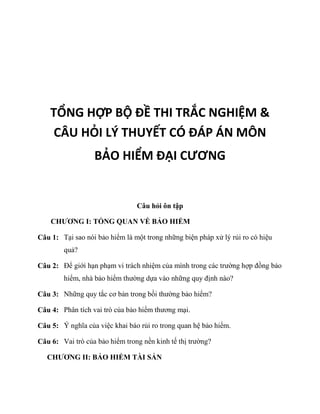 TỔNG HỢP BỘ ĐỀ THI TRẮC NGHIỆM &
CÂU HỎI LÝ THUYẾT CÓ ĐÁP ÁN MÔN
BẢO HIỂM ĐẠI CƯƠNG
Câu hỏi ôn tập
CHƯƠNG I: TỔNG QUAN VỀ BẢO HIỂM
Câu 1: Tại sao nói bảo hiểm là một trong những biện pháp xử lý rủi ro có hiệu
quả?
Câu 2: Để giới hạn phạm vi trách nhiệm của mình trong các trường hợp đồng bảo
hiểm, nhà bảo hiểm thường dựa vào những quy định nào?
Câu 3: Những quy tắc cơ bản trong bồi thường bảo hiểm?
Câu 4: Phân tích vai trò của bảo hiểm thương mại.
Câu 5: Ý nghĩa của việc khai báo rủi ro trong quan hệ bảo hiểm.
Câu 6: Vai trò của bảo hiểm trong nền kinh tế thị trường?
CHƯƠNG II: BẢO HIỂM TÀI SẢN
 