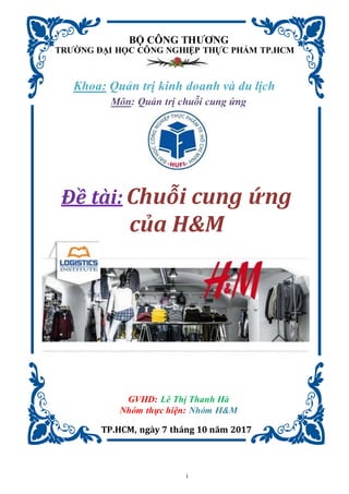 i
BỘ CÔNG THƯƠNG
TRƯỜNG ĐẠI HỌC CÔNG NGHIỆP THỰC PHẨM TP.HCM
Khoa: Quản trị kinh doanh và du lịch
Môn: Quản trị chuỗi cung ứng
Đề tài: Chuỗi cung ứng
của H&M
GVHD: Lê Thị Thanh Hà
Nhóm thực hiện: Nhóm H&M
TP.HCM, ngày 7 tháng 10 năm 2017
 