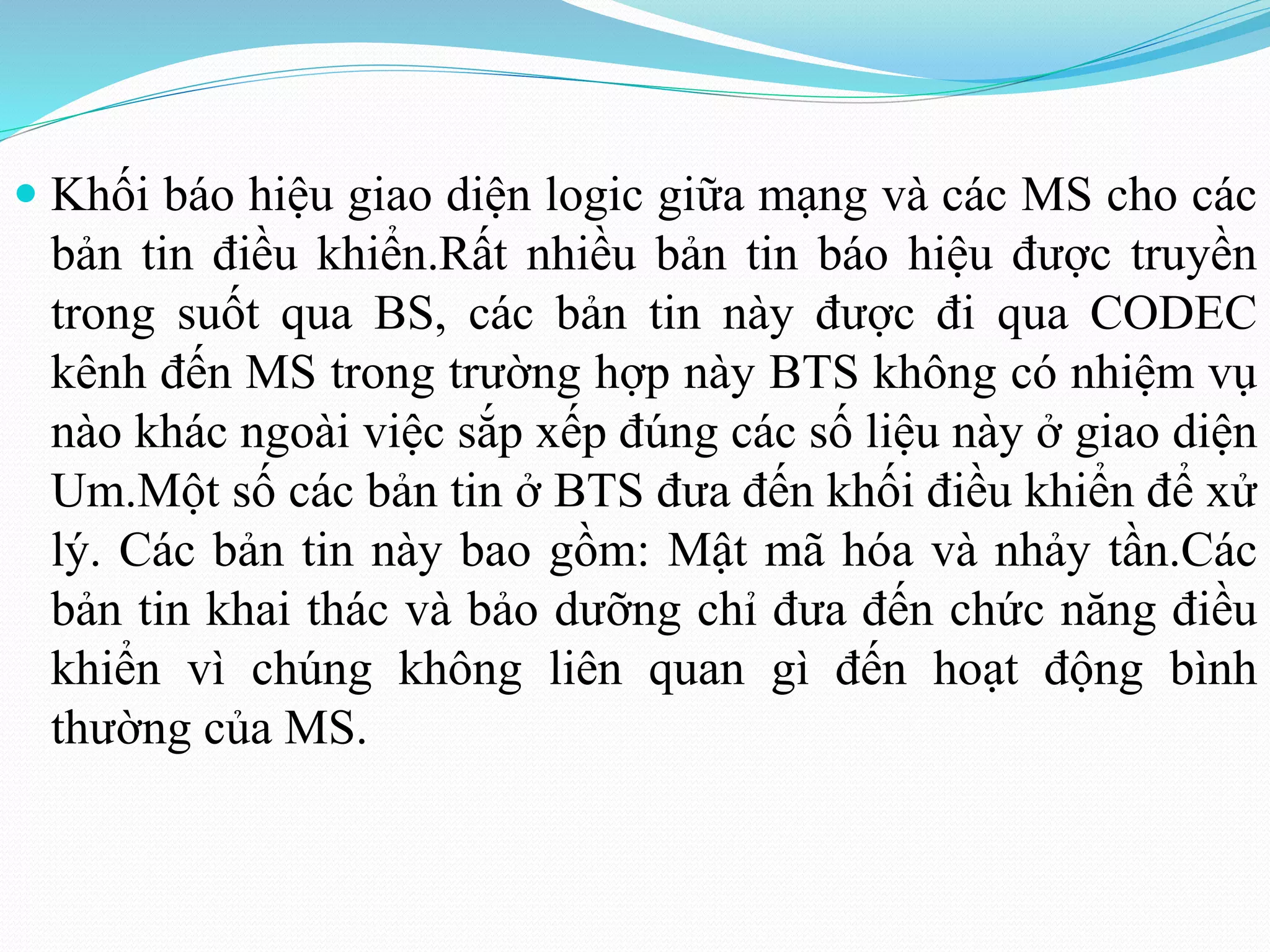  Khối báo hiệu giao diện logic giữa mạng và các MS cho các
bản tin điều khiển.Rất nhiều bản tin báo hiệu được truyền
trong suốt qua BS, các bản tin này được đi qua CODEC
kênh đến MS trong trường hợp này BTS không có nhiệm vụ
nào khác ngoài việc sắp xếp đúng các số liệu này ở giao diện
Um.Một số các bản tin ở BTS đưa đến khối điều khiển để xử
lý. Các bản tin này bao gồm: Mật mã hóa và nhảy tần.Các
bản tin khai thác và bảo dưỡng chỉ đưa đến chức năng điều
khiển vì chúng không liên quan gì đến hoạt động bình
thường của MS.
 