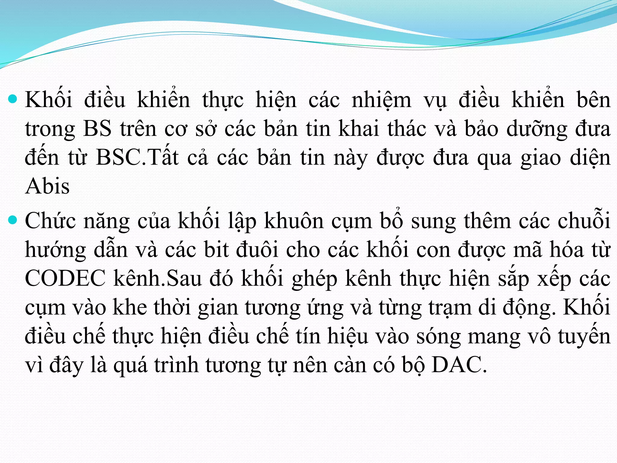  Khối điều khiển thực hiện các nhiệm vụ điều khiển bên
trong BS trên cơ sở các bản tin khai thác và bảo dưỡng đưa
đến từ BSC.Tất cả các bản tin này được đưa qua giao diện
Abis
 Chức năng của khối lập khuôn cụm bổ sung thêm các chuỗi
hướng dẫn và các bit đuôi cho các khối con được mã hóa từ
CODEC kênh.Sau đó khối ghép kênh thực hiện sắp xếp các
cụm vào khe thời gian tương ứng và từng trạm di động. Khối
điều chế thực hiện điều chế tín hiệu vào sóng mang vô tuyến
vì đây là quá trình tương tự nên càn có bộ DAC.
 