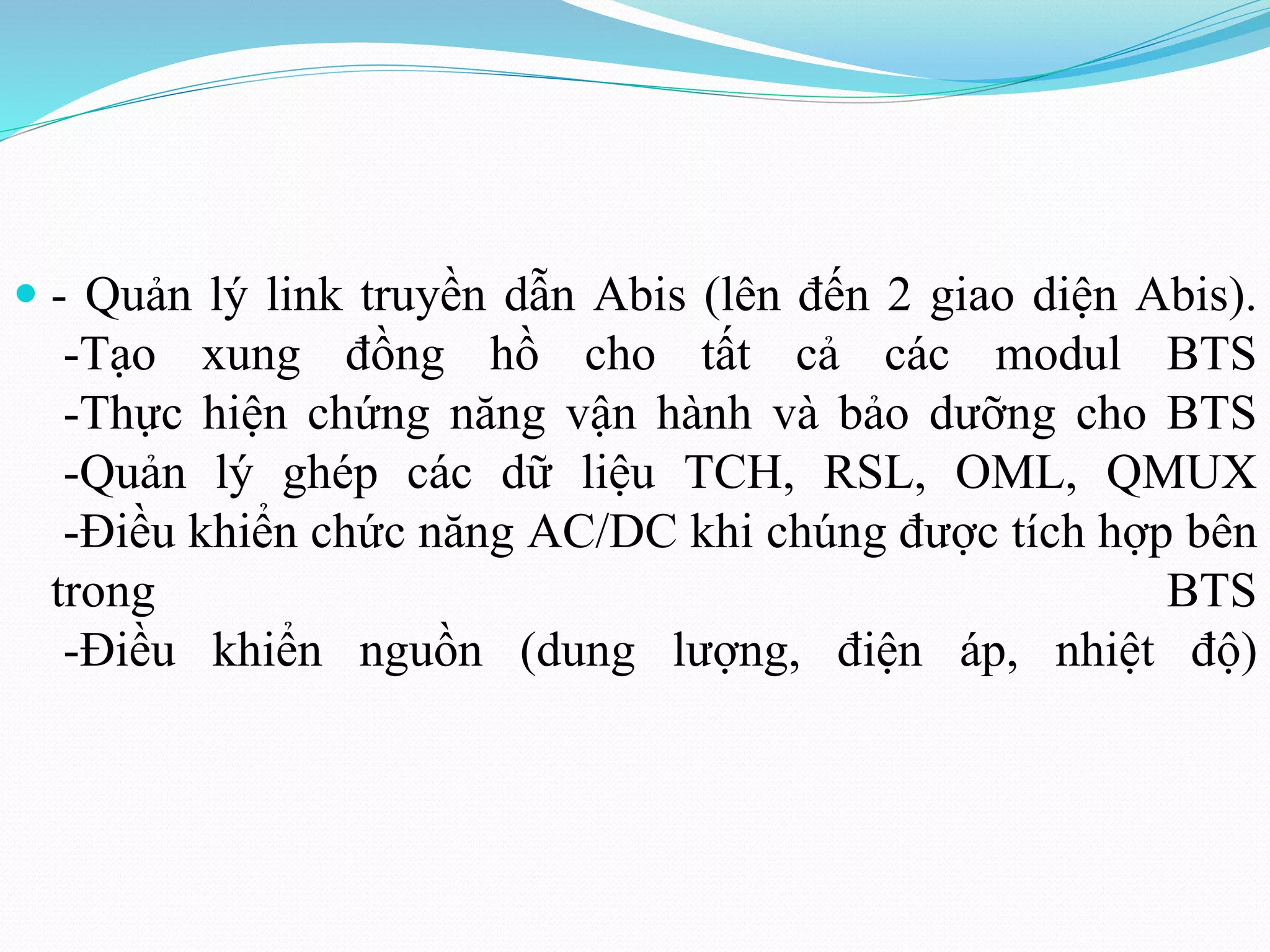  - Quản lý link truyền dẫn Abis (lên đến 2 giao diện Abis).
-Tạo xung đồng hồ cho tất cả các modul BTS
-Thực hiện chứng năng vận hành và bảo dưỡng cho BTS
-Quản lý ghép các dữ liệu TCH, RSL, OML, QMUX
-Điều khiển chức năng AC/DC khi chúng được tích hợp bên
trong BTS
-Điều khiển nguồn (dung lượng, điện áp, nhiệt độ)
 